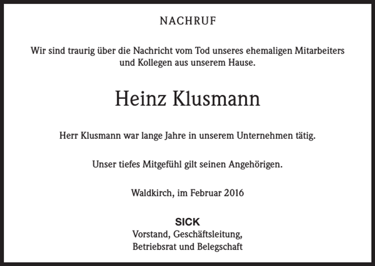 <p>NACH R U F<br />Wir sind traurig über die Nachricht vom Tod unseres ehemaligen Mitarbeiters<br />und Kollegen aus unserem Hause.</p><p>Heinz Klusmann<br />Herr Klusmann war lange Jahre in unserem Unternehmen tätig.<br />Unser tiefes Mitgefühl gilt seinen Angehörigen.<br />Waldkirch, im Februar 2016<br />SICK<br />Vorstand, Geschäftsleitung,<br />Betriebsrat und Belegschaft</p>
