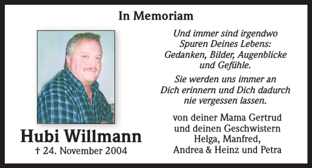 <p>In Memoriam<br />Und immer sind irgendwo<br />Spuren Deines Lebens:<br />Gedanken, Bilder, Augenblicke<br />und Gefühle.<br />Sie werden uns immer an<br />Dich erinnern und Dich dadurch<br />nie vergessen lassen.</p><p>Hubi Willmann<br />† 24. November 2004</p><p>von deiner Mama Gertrud<br />und deinen Geschwistern<br />Helga, Manfred,<br />Andrea &amp; Heinz und Petra</p>
