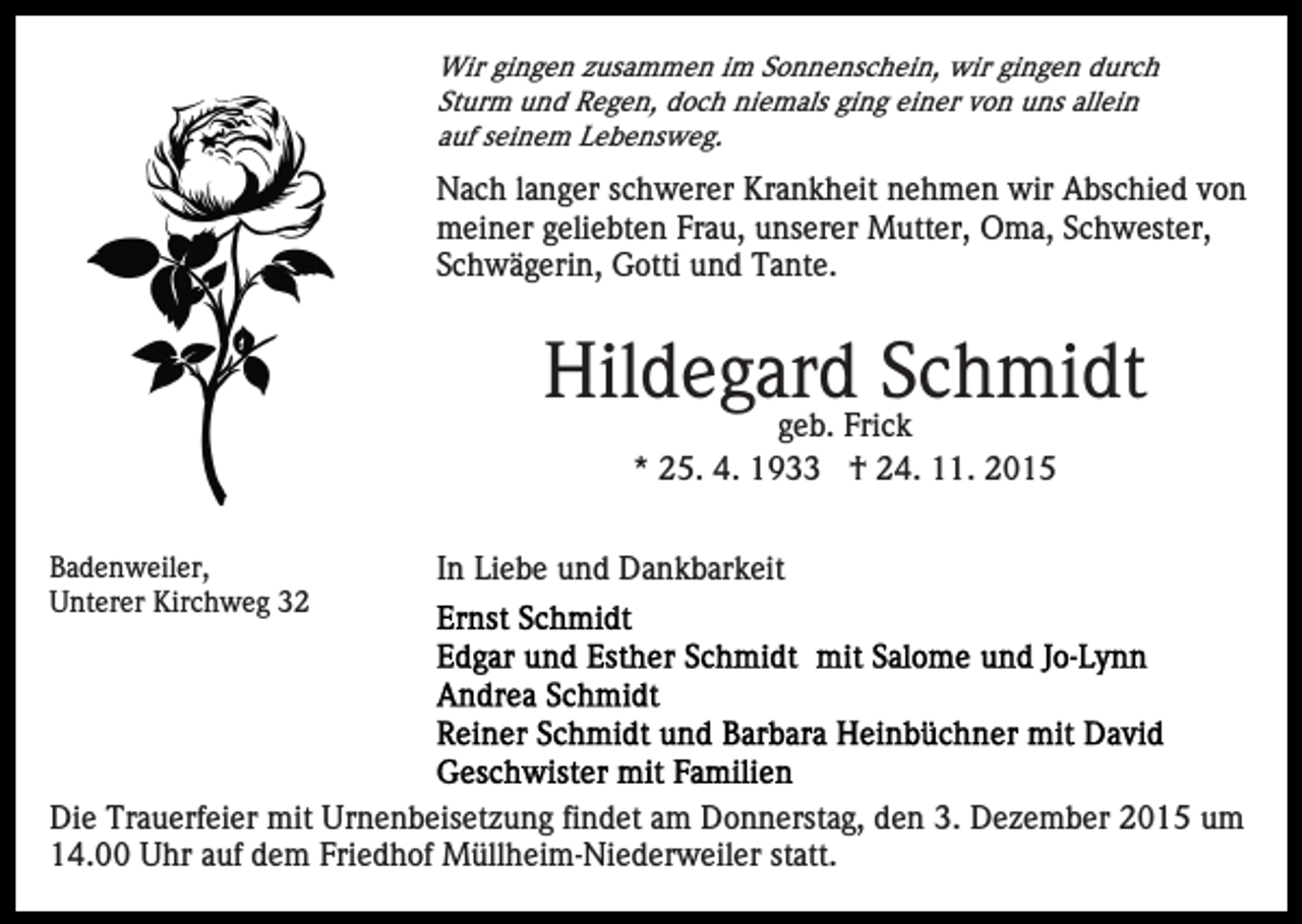<p>Wir gingen zusammen im Sonnenschein, wir gingen durch<br />Sturm und Regen, doch niemals ging einer von uns allein<br />auf seinem Lebensweg.</p><p>Nach langer schwerer Krankheit nehmen wir Abschied von<br />meiner geliebten Frau, unserer Mutter, Oma, Schwester,<br />Schwägerin, Gotti und Tante.</p><p>Hildegard Schmidt<br />geb. Frick<br />* 25. 4. 1933 † 24. 11. 2015</p><p>Badenweiler,<br />Unterer Kirchweg 32</p><p>In Liebe und Dankbarkeit</p><p>Die Trauerfeier mit Urnenbeisetzung findet am Donnerstag, den 3. Dezember 2015 um<br />14.00 Uhr auf dem Friedhof Müllheim-Niederweiler statt.</p>
