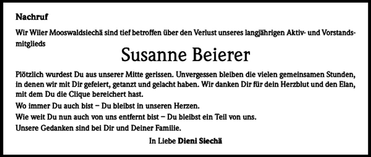 <p>Nachruf<br />Wir Wiler Mooswaldsiechä sind tief betroffen über den Verlust unseres langjährigen Aktiv- und Vorstandsmitglieds</p><p>Susanne Beierer</p><p>Plötzlich wurdest Du aus unserer Mitte gerissen. Unvergessen bleiben die vielen gemeinsamen Stunden,<br />in denen wir mit Dir gefeiert, getanzt und gelacht haben. Wir danken Dir für dein Herzblut und den Elan,<br />mit dem Du die Clique bereichert hast.<br />Wo immer Du auch bist – Du bleibst in unseren Herzen.<br />Wie weit Du nun auch von uns entfernt bist – Du bleibst ein Teil von uns.<br />Unsere Gedanken sind bei Dir und Deiner Familie.<br />In Liebe Dieni Siechä</p>