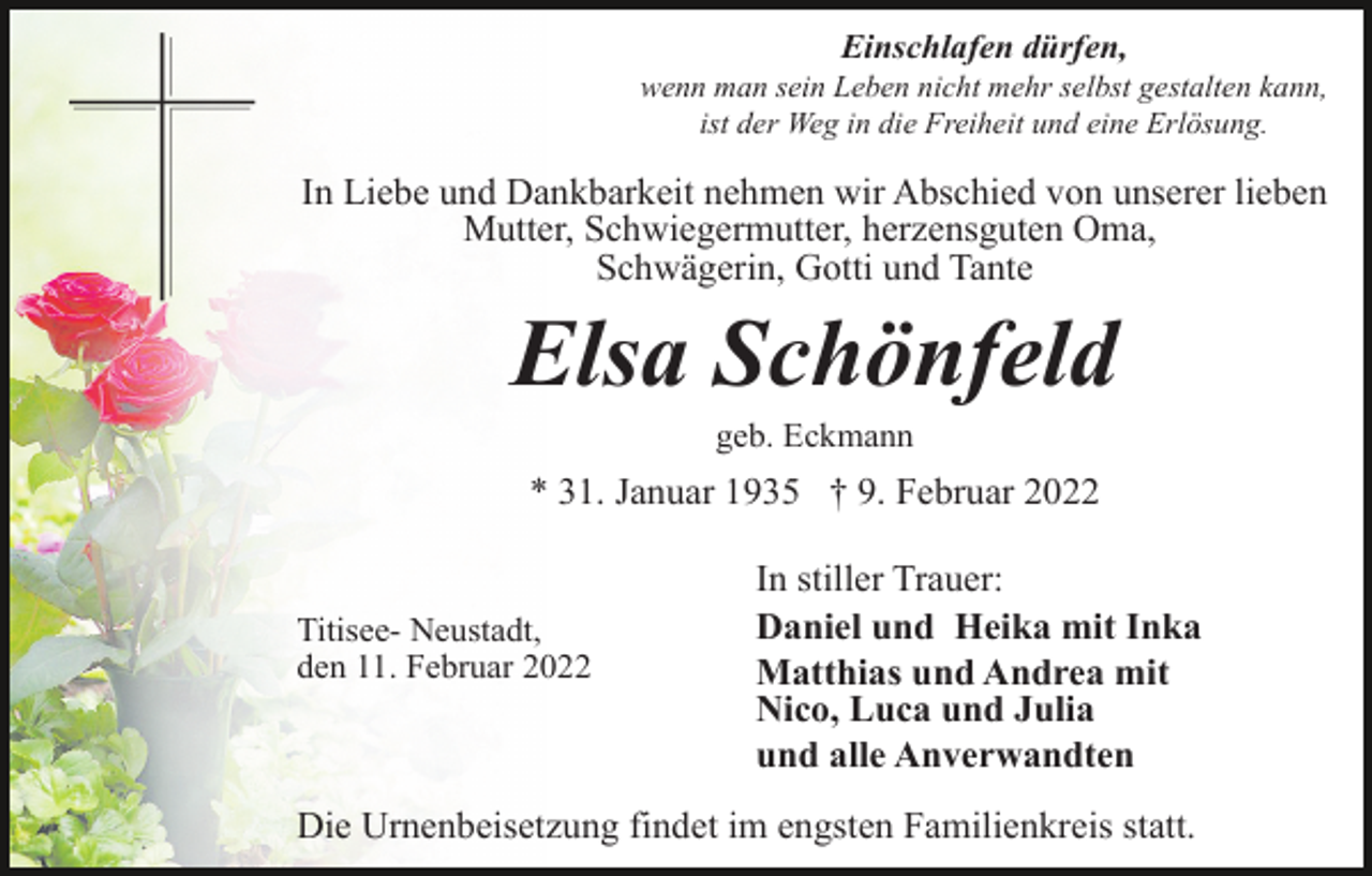 <p>Einschlafen dürfen,<br />wenn man sein Leben nicht mehr selbst gestalten kann,<br />ist der Weg in die Freiheit und eine Erlösung.</p><p>In Liebe und Dankbarkeit nehmen wir Abschied von unserer lieben<br />Mutter, Schwiegermutter, herzensguten Oma,<br />Schwägerin, Gotti und Tante</p><p>Elsa Schönfeld<br />geb. Eckmann</p><p>* 31. Januar 1935 † 9. Februar 2022</p><p>Titisee- Neustadt,<br />den 11. Februar 2022</p><p>In stiller Trauer:<br />Daniel und Heika mit Inka<br />Matthias und Andrea mit<br />Nico, Luca und Julia<br />und alle Anverwandten</p><p>Die Urnenbeisetzung findet im engsten Familienkreis statt.</p>