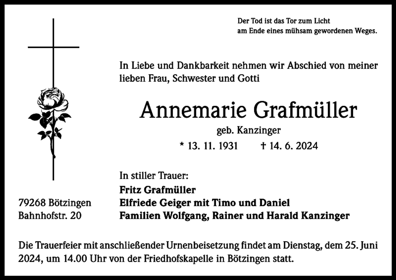 <p>Der Tod ist das Tor zum Licht<br />am Ende eines mühsam gewordenen Weges.</p><p>In Liebe und Dankbarkeit nehmen wir Abschied von meiner<br />lieben Frau, Schwester und Gotti</p><p>Annemarie Grafmüller<br />geb. Kanzinger<br />* 13. 11. 1931 † 14. 6. 2024</p><p>79268 Bötzingen<br />Bahnhofstr. 20</p><p>In stiller Trauer:<br />Fritz Grafmüller<br />Elfriede Geiger mit Timo und Daniel<br />Familien Wolfgang, Rainer und Harald Kanzinger</p><p>Die Trauerfeier mit anschließender Urnenbeisetzung findet am Dienstag, dem 25. Juni<br />2024, um 14.00 Uhr von der Friedhofskapelle in Bötzingen statt.</p>