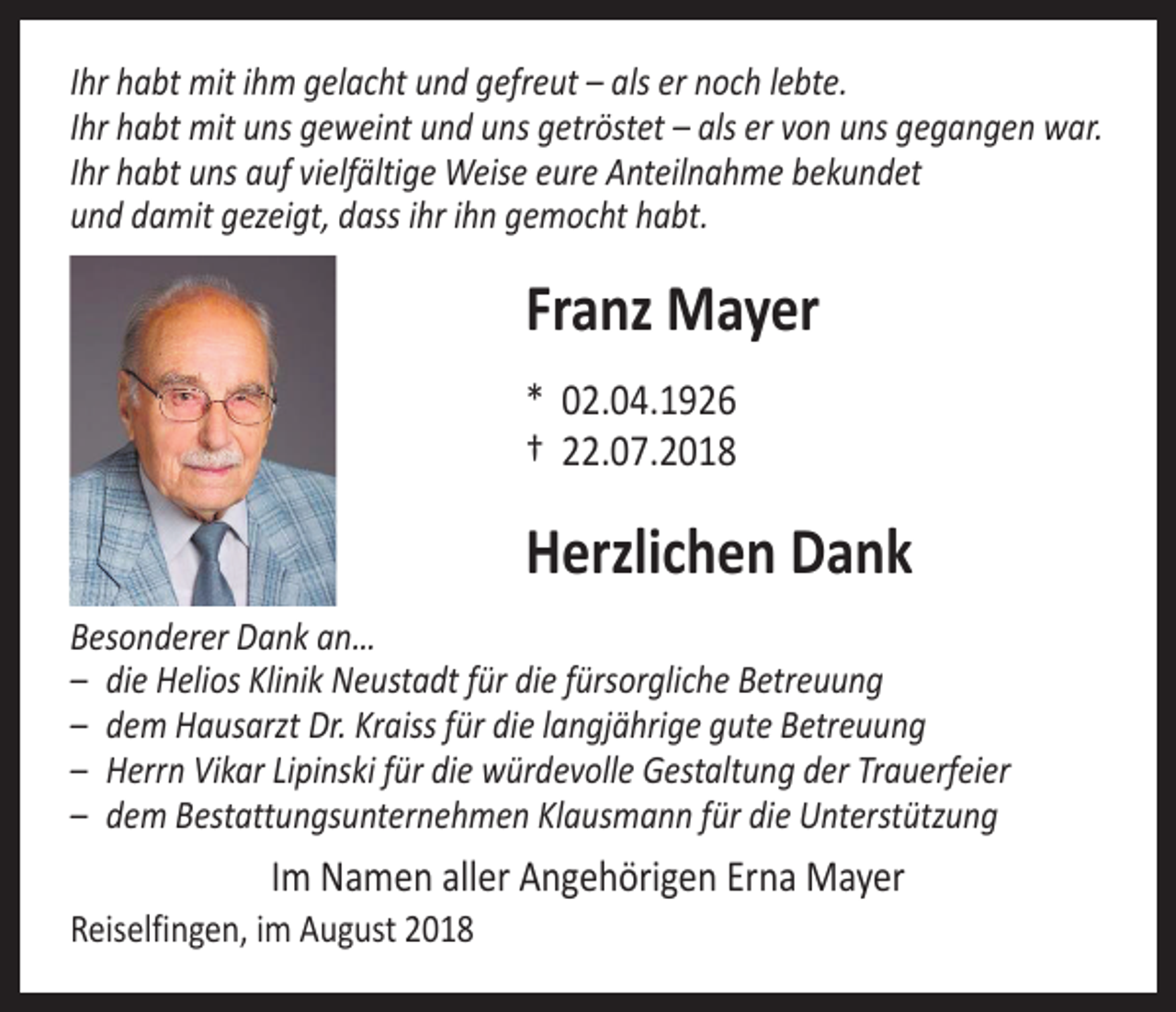 <p>Ihr habt mit ihm gelacht und gefreut – als er noch lebte.<br />Ihr habt mit uns geweint und uns getröstet – als er von uns gegangen war.<br />Ihr habt uns auf vielfältige Weise eure Anteilnahme bekundet<br />und damit gezeigt, dass ihr ihn gemocht habt.</p><p>Franz Mayer<br />* 02.04.1926<br />† 22.07.2018</p><p>Herzlichen Dank<br />Besonderer Dank an…<br />– die Helios Klinik Neustadt für die fürsorgliche Betreuung<br />– dem Hausarzt Dr. Kraiss für die langjährige gute Betreuung<br />– Herrn Vikar Lipinski für die würdevolle Gestaltung der Trauerfeier<br />– dem Bestattungsunternehmen Klausmann für die Unterstützung</p><p>Im Namen aller Angehörigen Erna Mayer</p><p>Reiselfingen, im August 2018</p>