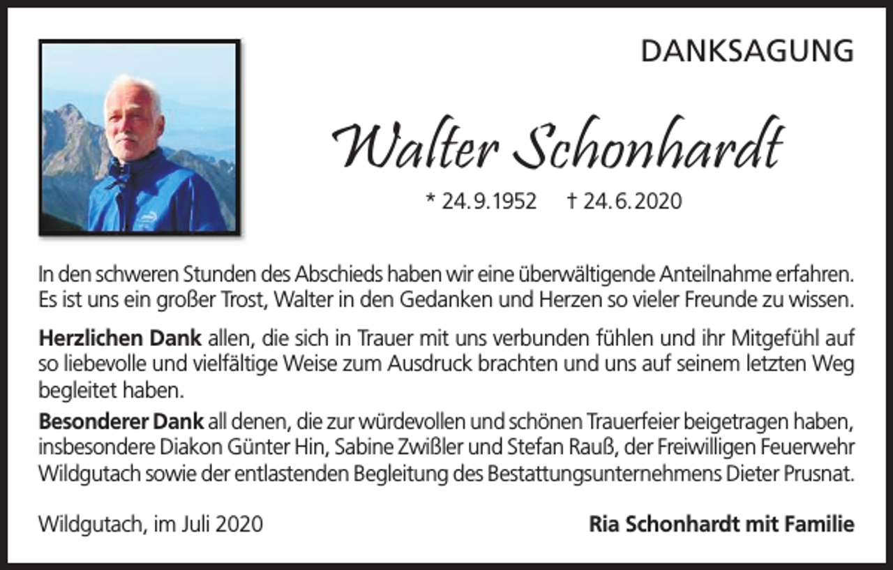 <p>DANKSAGUNG</p><p>Walter Schonhardt<br />* 24.9.1952</p><p>† 24.6.2020</p><p>In den schweren Stunden des Abschieds haben wir eine überwältigende Anteilnahme erfahren.<br />Es ist uns ein großer Trost, Walter in den Gedanken und Herzen so vieler Freunde zu wissen.<br />Herzlichen Dank allen, die sich in Trauer mit uns verbunden fühlen und ihr Mitgefühl auf<br />so liebevolle und vielfältige Weise zum Ausdruck brachten und uns auf seinem letzten Weg<br />begleitet haben.<br />Besonderer Dank all denen, die zur würdevollen und schönen Trauerfeier beigetragen haben,<br />insbesondere Diakon Günter Hin, Sabine Zwißler und Stefan Rauß, der Freiwilligen Feuerwehr<br />Wildgutach sowie der entlastenden Begleitung des Bestattungsunternehmens Dieter Prusnat.<br />Wildgutach, im Juli 2020</p><p>Ria Schonhardt mit Familie</p>
