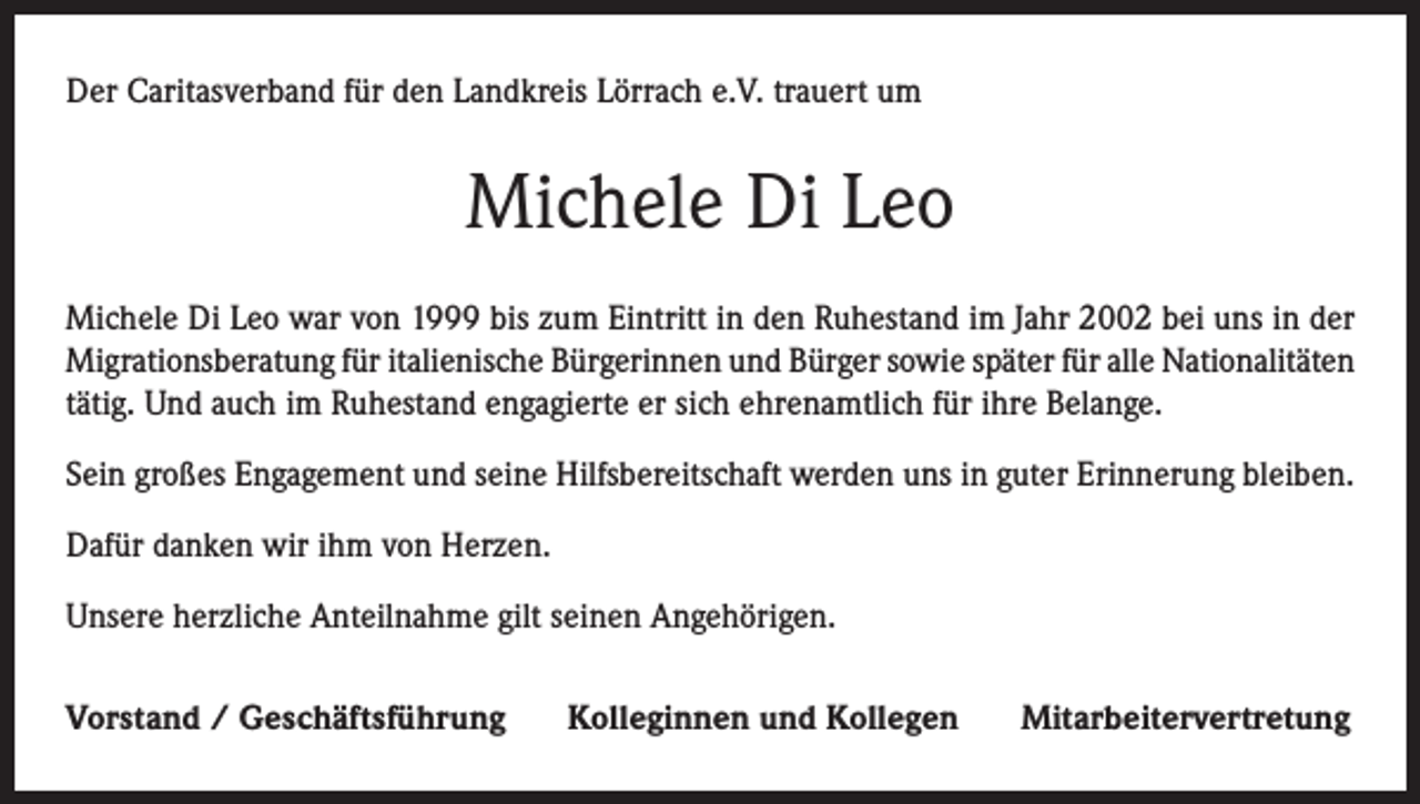 <p>Der Caritasverband für den Landkreis Lörrach e.V. trauert um</p><p>Michele Di Leo<br />Michele Di Leo war von 1999 bis zum Eintritt in den Ruhestand im Jahr 2002 bei uns in der<br />Migrationsberatung für italienische Bürgerinnen und Bürger sowie später für alle Nationalitäten<br />tätig. Und auch im Ruhestand engagierte er sich ehrenamtlich für ihre Belange.<br />Sein großes Engagement und seine Hilfsbereitschaft werden uns in guter Erinnerung bleiben.<br />Dafür danken wir ihm von Herzen.<br />Unsere herzliche Anteilnahme gilt seinen Angehörigen.<br />Vorstand / Geschäftsführung</p><p>Kolleginnen und Kollegen</p><p>Mitarbeitervertretung</p>