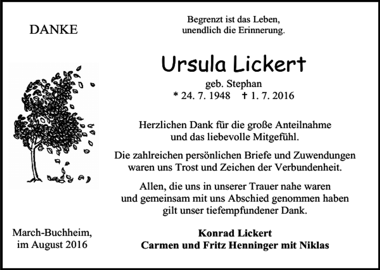 <p>DANKE</p><p>Begrenzt ist das Leben,<br />unendlich die Erinnerung.</p><p>Ursula Lickert<br />geb. Stephan<br />* 24. 7. 1948  1. 7. 2016<br />Herzlichen Dank für die große Anteilnahme<br />und das liebevolle Mitgefühl.<br />Die zahlreichen persönlichen Briefe und Zuwendungen<br />waren uns Trost und Zeichen der Verbundenheit.<br />Allen, die uns in unserer Trauer nahe waren<br />und gemeinsam mit uns Abschied genommen haben<br />gilt unser tiefempfundener Dank.<br />March-Buchheim,<br />im August 2016</p><p>Konrad Lickert<br />Carmen und Fritz Henninger mit Niklas</p>