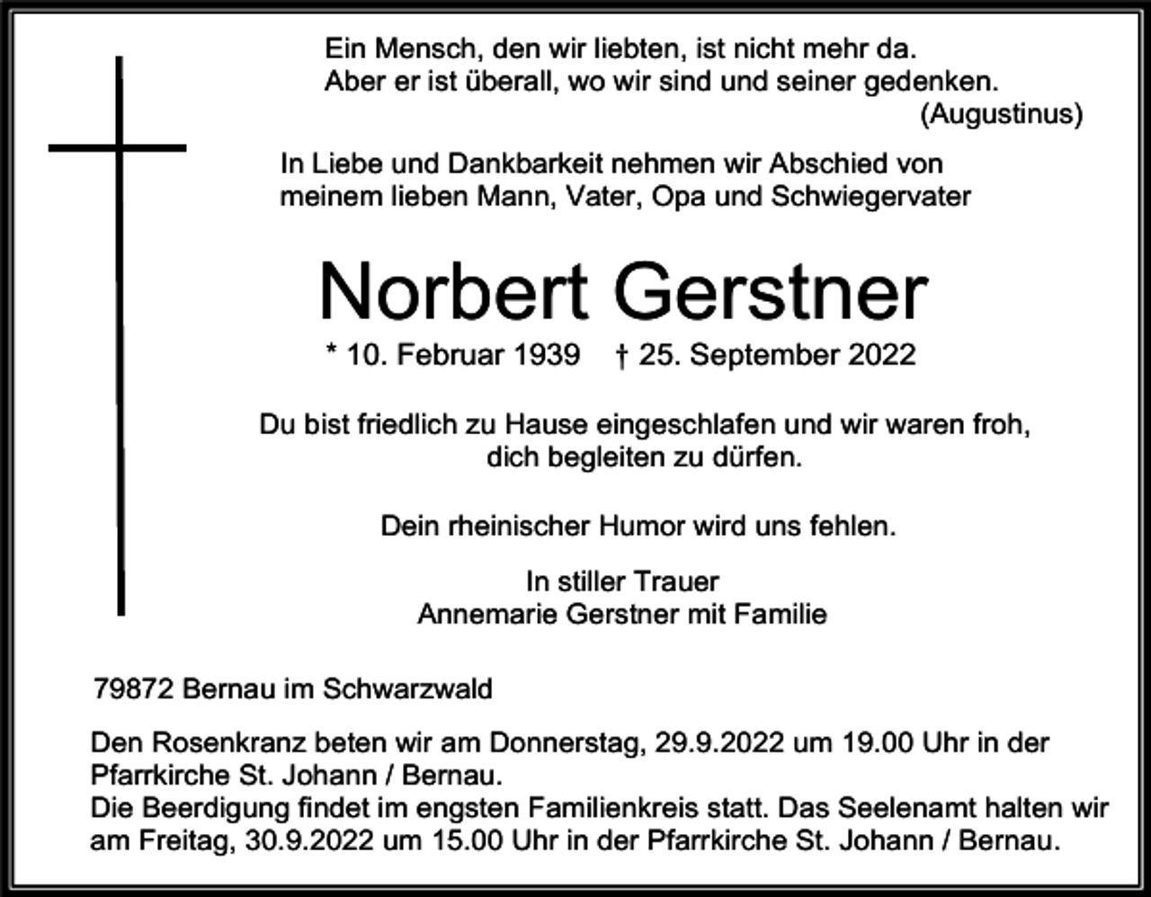 <p>Ein Mensch, den wir liebten, ist nicht mehr da.<br />Aber er ist überall, wo wir sind und seiner gedenken.<br />(Augustinus)<br />In Liebe und Dankbarkeit nehmen wir Abschied von<br />meinem lieben Mann, Vater, Opa und Schwiegervater</p><p>Norbert Gerstner<br />* 10. Februar 1939</p><p>† 25. September 2022</p><p>Du bist friedlich zu Hause eingeschlafen und wir waren froh,<br />dich begleiten zu dürfen.<br />Dein rheinischer Humor wird uns fehlen.<br />In stiller Trauer<br />Annemarie Gerstner mit Familie<br />79872 Bernau im Schwarzwald<br />Den Rosenkranz beten wir am Donnerstag, 29.9.2022 um 19.00 Uhr in der<br />Pfarrkirche St. Johann / Bernau.<br />Die Beerdigung findet im engsten Familienkreis statt. Das Seelenamt halten wir<br />am Freitag, 30.9.2022 um 15.00 Uhr in der Pfarrkirche St. Johann / Bernau.</p>