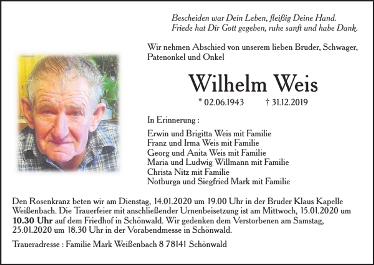 <p>Bescheiden war Dein Leben, fleißig Deine Hand.<br />Friede hat Dir Gott gegeben, ruhe sanft und habe Dank.<br />Wir nehmen Abschied von unserem lieben Bruder, Schwager,<br />Patenonkel und Onkel</p><p>Wilhelm Weis<br />* 02.06.1943</p><p>† 31.12.2019</p><p>In Erinnerung :<br />Erwin und Brigitta Weis mit Familie<br />Franz und Irma Weis mit Familie<br />Georg und Anita Weis mit Familie<br />Maria und Ludwig Willmann mit Familie<br />Christa Nitz mit Familie<br />Notburga und Siegfried Mark mit Familie<br />Den Rosenkranz beten wir am Dienstag, 14.01.2020 um 19.00 Uhr in der Bruder Klaus Kapelle<br />Weißenbach. Die Trauerfeier mit anschließender Urnenbeisetzung ist am Mittwoch, 15.01.2020 um<br />10.30 Uhr auf dem Friedhof in Schönwald. Wir gedenken dem Verstorbenen am Samstag,<br />25.01.2020 um 18.30 Uhr in der Vorabendmesse in Schönwald.<br />Traueradresse : Familie Mark Weißenbach 8 78141 Schönwald</p>