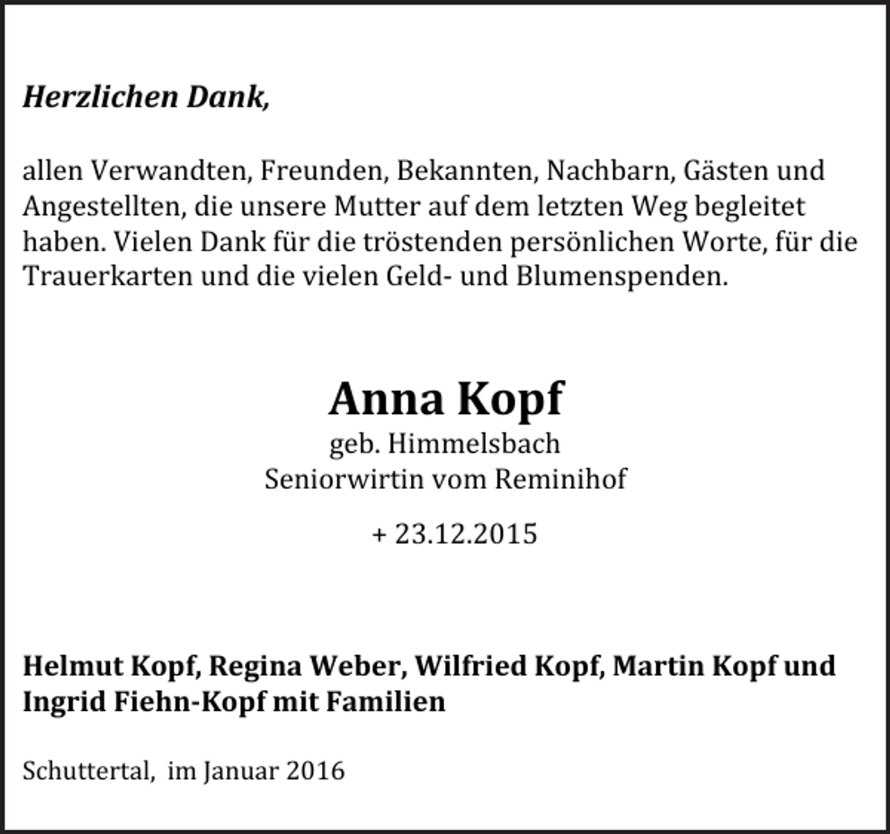 <p>Herzlichen Dank,<br />allen Verwandten, Freunden, Bekannten, Nachbarn, Gästen und<br />Angestellten, die unsere Mutter auf dem letzten Weg begleitet<br />haben. Vielen Dank für die tröstenden persönlichen Worte, für die<br />Trauerkarten und die vielen Geld- und Blumenspenden.</p><p>Anna Kopf</p><p>geb. Himmelsbach<br />Seniorwirtin vom Reminihof<br />+ 23.12.2015</p><p>Helmut Kopf, Regina Weber, Wilfried Kopf, Martin Kopf und<br />Ingrid Fiehn-Kopf mit Familien<br />Schuttertal, im Januar 2016</p>