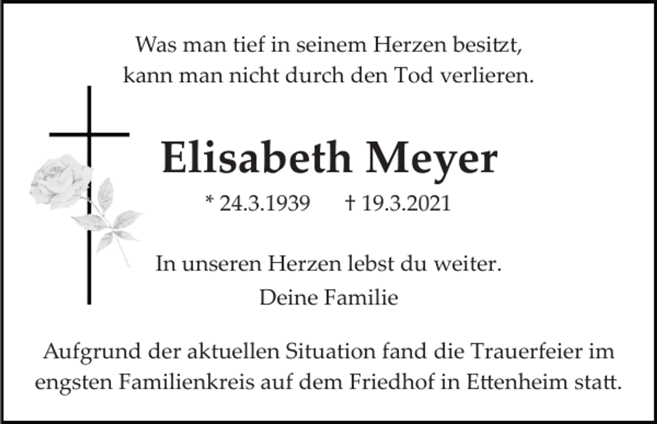 <p>Was man tief in seinem Herzen besi�t,<br />kann man nicht durch den Tod verlieren.</p><p>Elisabeth Meyer<br />* 24.3.1939</p><p>† 19.3.2021</p><p>In unseren Herzen lebst du weiter.<br />Deine Familie<br />Aufgrund der aktuellen Situation fand die Trauerfeier im<br />engsten Familienkreis auf dem Friedhof in E�enheim sta�.</p>