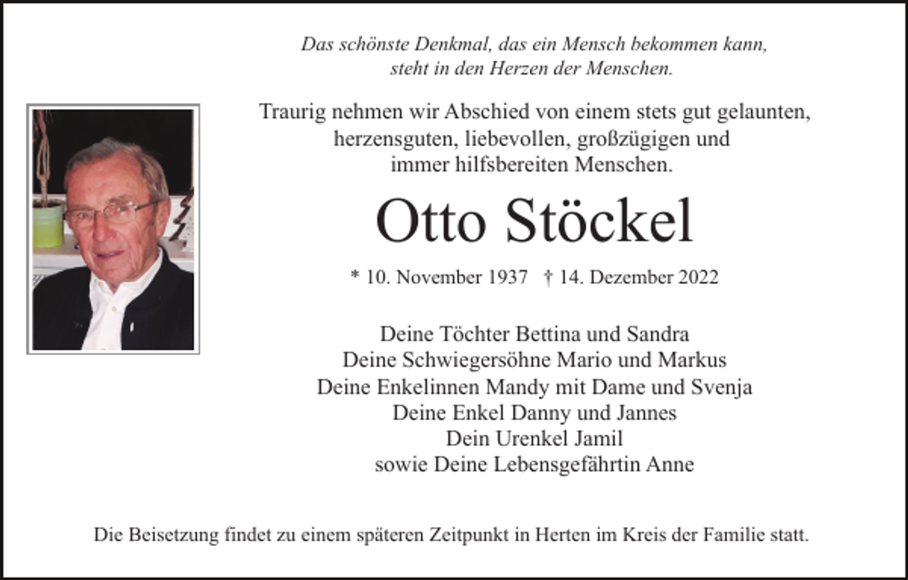 <p>Das schönste Denkmal, das ein Mensch bekommen kann,<br />steht in den Herzen der Menschen.</p><p>Traurig nehmen wir Abschied von einem stets gut gelaunten,<br />herzensguten, liebevollen, großzügigen und<br />immer hilfsbereiten Menschen.</p><p>Otto Stöckel<br />* 10. November 1937 † 14. Dezember 2022</p><p>Deine Töchter Bettina und Sandra<br />Deine Schwiegersöhne Mario und Markus<br />Deine Enkelinnen Mandy mit Dame und Svenja<br />Deine Enkel Danny und Jannes<br />Dein Urenkel Jamil<br />sowie Deine Lebensgefährtin Anne<br />Die Beisetzung findet zu einem späteren Zeitpunkt in Herten im Kreis der Familie statt.</p>