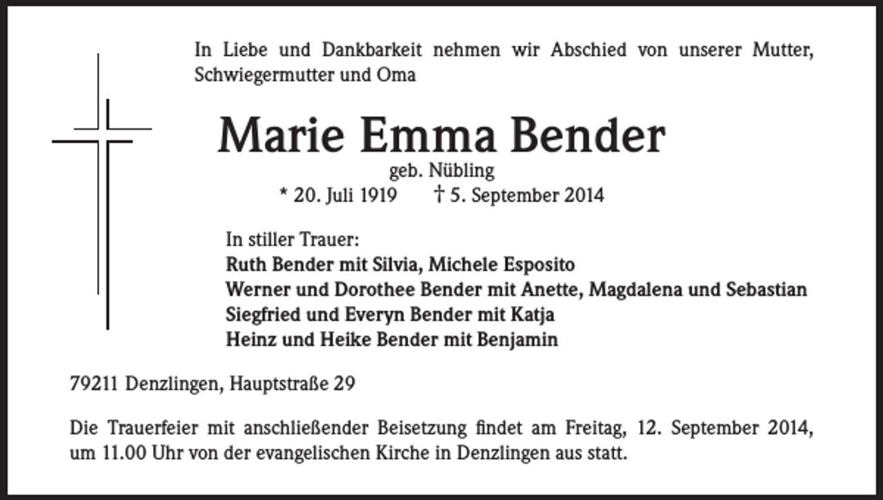 <p>In Liebe und Dankbarkeit nehmen wir Abschied von unserer Mutter,<br />Schwiegermutter und Oma</p><p>Marie Emma Bender<br />geb. Nübling<br />† 5. September 2014<br />* 20. Juli 1919</p><p>In stiller Trauer:<br />Ruth Bender mit Silvia, Michele Esposito<br />Werner und Dorothee Bender mit Anette, Magdalena und Sebastian<br />Siegfried und Everyn Bender mit Katja<br />Heinz und Heike Bender mit Benjamin<br />79211 Denzlingen, Hauptstraße 29<br />Die Trauerfeier mit anschließender Beisetzung findet am Freitag, 12. September 2014,<br />um 11.00 Uhr von der evangelischen Kirche in Denzlingen aus statt.</p>