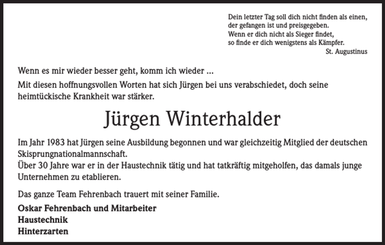 <p>Dein letzter Tag soll dich nicht finden als einen,<br />der gefangen ist und preisgegeben.<br />Wenn er dich nicht als Sieger findet,<br />so finde er dich wenigstens als Kämpfer.<br />St. Augustinus</p><p>Wenn es mir wieder besser geht, komm ich wieder …<br />Mit diesen hoffnungsvollen Worten hat sich Jürgen bei uns verabschiedet, doch seine<br />heimtückische Krankheit war stärker.</p><p>Jürgen Winterhalder<br />Im Jahr 1983 hat Jürgen seine Ausbildung begonnen und war gleichzeitig Mitglied der deutschen<br />Skisprungnationalmannschaft.<br />Über 30 Jahre war er in der Haustechnik tätig und hat tatkräftig mitgeholfen, das damals junge<br />Unternehmen zu etablieren.<br />Das ganze Team Fehrenbach trauert mit seiner Familie.<br />Oskar Fehrenbach und Mitarbeiter<br />Haustechnik<br />Hinterzarten</p>