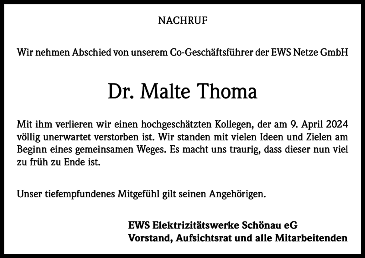 <p>NACHRUF<br />Wir nehmen Abschied von unserem Co-Geschäftsführer der EWS Netze GmbH</p><p>Dr. Malte Thoma<br />Mit ihm verlieren wir einen hochgeschätzten Kollegen, der am 9. April 2024<br />völlig unerwartet verstorben ist. Wir standen mit vielen Ideen und Zielen am<br />Beginn eines gemeinsamen Weges. Es macht uns traurig, dass dieser nun viel<br />zu früh zu Ende ist.<br />Unser tiefempfundenes Mitgefühl gilt seinen Angehörigen.<br />EWS Elektrizitätswerke Schönau eG<br />Vorstand, Aufsichtsrat und alle Mitarbeitenden</p>