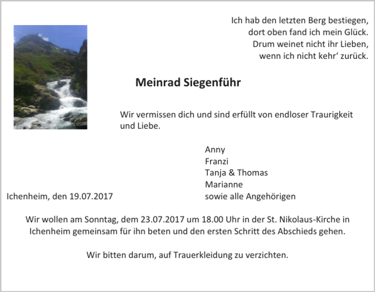 <p>Ich hab den letzten Berg bestiegen,<br />dort oben fand ich mein Glück.<br />Drum weinet nicht ihr Lieben,<br />wenn ich nicht kehr‘ zurück.</p><p>Meinrad Siegenführ<br />Wir vermissen dich und sind erfüllt von endloser Traurigkeit<br />und Liebe.</p><p>Ichenheim, den 19.07.2017</p><p>Anny<br />Franzi<br />Tanja &amp; Thomas<br />Marianne<br />sowie alle Angehörigen</p><p>Wir wollen am Sonntag, dem 23.07.2017 um 18.00 Uhr in der St. Nikolaus-Kirche in<br />Ichenheim gemeinsam für ihn beten und den ersten Schritt des Abschieds gehen.<br />Wir bitten darum, auf Trauerkleidung zu verzichten.</p>