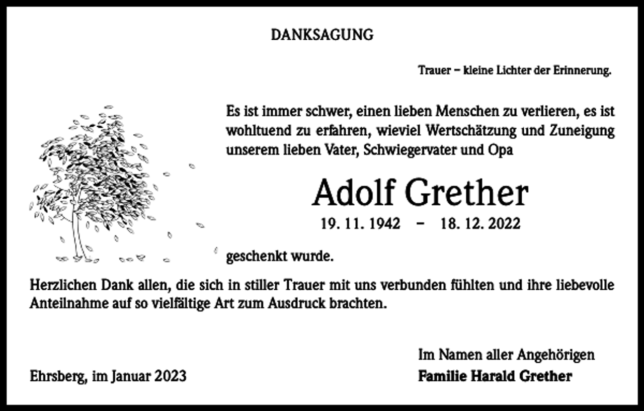 <p>DANKSAGUNG</p><p>Trauer – kleine Lichter der Erinnerung.</p><p>Es ist immer schwer, einen lieben Menschen zu verlieren, es ist<br />wohltuend zu erfahren, wieviel Wertschätzung und Zuneigung<br />unserem lieben Vater, Schwiegervater und Opa</p><p>Adolf Grether<br />19. 11. 1942 – 18. 12. 2022</p><p>geschenkt wurde.<br />Herzlichen Dank allen, die sich in stiller Trauer mit uns verbunden fühlten und ihre liebevolle<br />Anteilnahme auf so vielfältige Art zum Ausdruck brachten.</p><p>Ehrsberg, im Januar 2023</p><p>Im Namen aller Angehörigen<br />Familie Harald Grether</p>