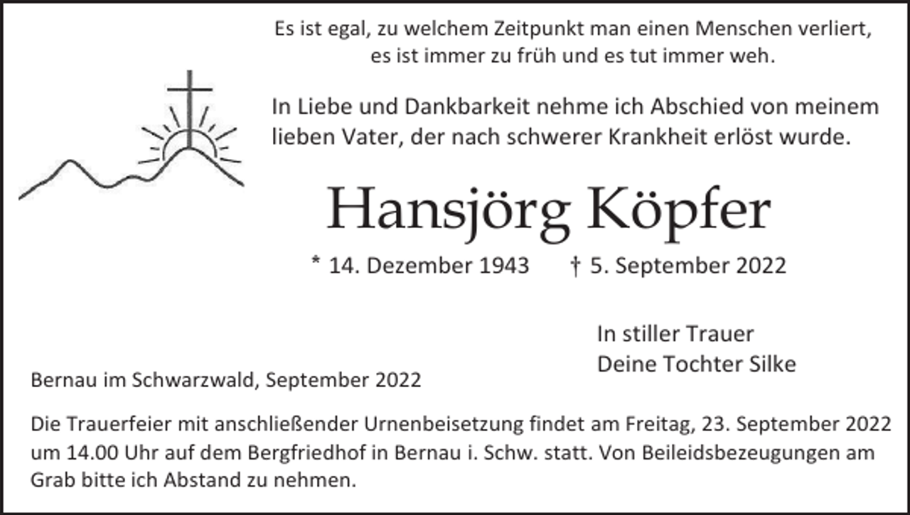<p>Es ist egal, zu welchem Zeitpunkt man einen Menschen verliert,<br />es ist immer zu früh und es tut immer weh.</p><p>In Liebe und Dankbarkeit nehme ich Abschied von meinem<br />lieben Vater, der nach schwerer Krankheit erlöst wurde.</p><p>Hansjörg Köpfer<br />* 14. Dezember 1943</p><p>Bernau im Schwarzwald, September 2022</p><p>† 5. September 2022<br />In stiller Trauer<br />Deine Tochter Silke</p><p>Die Trauerfeier mit anschließender Urnenbeisetzung findet am Freitag, 23. September 2022<br />um 14.00 Uhr auf dem Bergfriedhof in Bernau i. Schw. statt. Von Beileidsbezeugungen am<br />Grab bitte ich Abstand zu nehmen.</p>