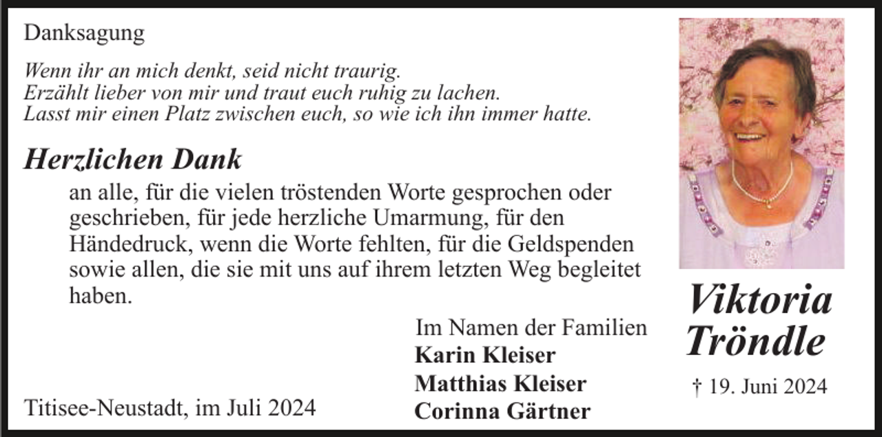 <p>Danksagung<br />Wenn ihr an mich denkt, seid nicht traurig.<br />Erzählt lieber von mir und traut euch ruhig zu lachen.<br />Lasst mir einen Platz zwischen euch, so wie ich ihn immer hatte.</p><p>Herzlichen Dank<br />an alle, für die vielen tröstenden Worte gesprochen oder<br />geschrieben, für jede herzliche Umarmung, für den<br />Händedruck, wenn die Worte fehlten, für die Geldspenden<br />sowie allen, die sie mit uns auf ihrem letzten Weg begleitet<br />haben.<br />Im Namen der Familien<br />Karin Kleiser<br />Matthias Kleiser<br />Titisee-Neustadt, im Juli 2024<br />Corinna Gärtner</p><p>Viktoria<br />Tröndle<br />† 19. Juni 2024</p>