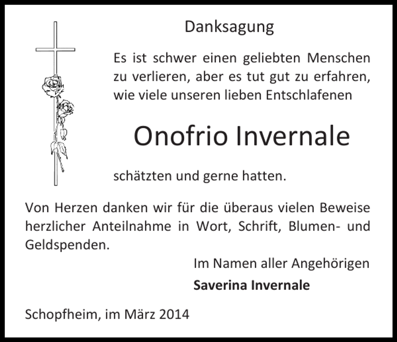 <p>Danksagung<br />Es ist schwer einen geliebten Menschen<br />zu verlieren, aber es tut gut zu erfahren,<br />wie viele unseren lieben Entschlafenen</p><p>Onofrio Invernale<br />schätzten und gerne hatten.<br />Von Herzen danken wir für die überaus vielen Beweise<br />herzlicher Anteilnahme in Wort, Schrift, Blumen- und<br />Geldspenden.<br />Im Namen aller Angehörigen<br />Saverina Invernale<br />Schopfheim, im März 2014</p>