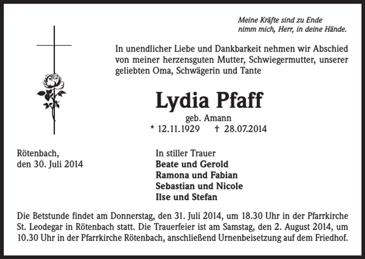 <p>Meine Kräfte sind zu Ende<br />nimm mich, Herr, in deine Hände.</p><p>In unendlicher Liebe und Dankbarkeit nehmen wir Abschied<br />von meiner herzensguten Mutter, Schwiegermutter, unserer<br />geliebten Oma, Schwägerin und Tante</p><p>Lydia Pfaff</p><p>geb. Amann<br />* 12.11.1929 † 28.07.2014<br />Rötenbach,<br />In stiller Trauer<br />den 30. Juli 2014 Beate und Gerold<br />Ramona und Fabian<br />Sebastian und Nicole<br />Ilse und Stefan<br />Die Betstunde findet am Donnerstag, den 31. Juli 2014, um 18.30 Uhr in der Pfarrkirche<br />St. Leodegar in Rötenbach statt. Die Trauerfeier ist am Samstag, den 2. August 2014, um<br />10.30 Uhr in der Pfarrkirche Rötenbach, anschließend Urnenbeisetzung auf dem Friedhof.</p>