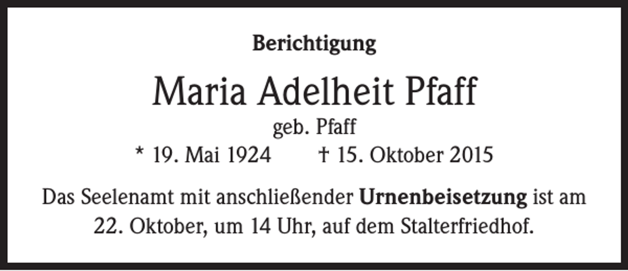 <p>Berichtigung</p><p>Maria Adelheit Pfaff</p><p>geb. Pfaff<br />* 19. Mai 1924 † 15. Oktober 2015<br />Das Seelenamt mit anschließender Urnenbeisetzung ist am<br />22. Oktober, um 14 Uhr, auf dem Stalterfriedhof.</p>