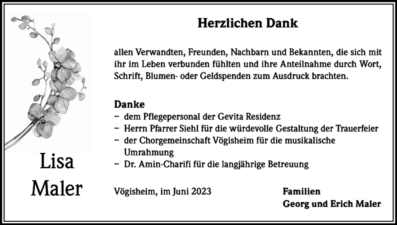 <p>Herzlichen Dank<br />allen Verwandten, Freunden, Nachbarn und Bekannten, die sich mit<br />ihr im Leben verbunden fühlten und ihre Anteilnahme durch Wort,<br />Schrift, Blumen- oder Geldspenden zum Ausdruck brachten.</p><p>Danke</p><p>Lisa<br />Maler</p><p>– dem Pflegepersonal der Gevita Residenz<br />– Herrn Pfarrer Siehl für die würdevolle Gestaltung der Trauerfeier<br />– der Chorgemeinschaft Vögisheim für die musikalische<br />Umrahmung<br />– Dr. Amin-Charifi für die langjährige Betreuung<br />Vögisheim, im Juni 2023</p><p>Familien<br />Georg und Erich Maler</p>