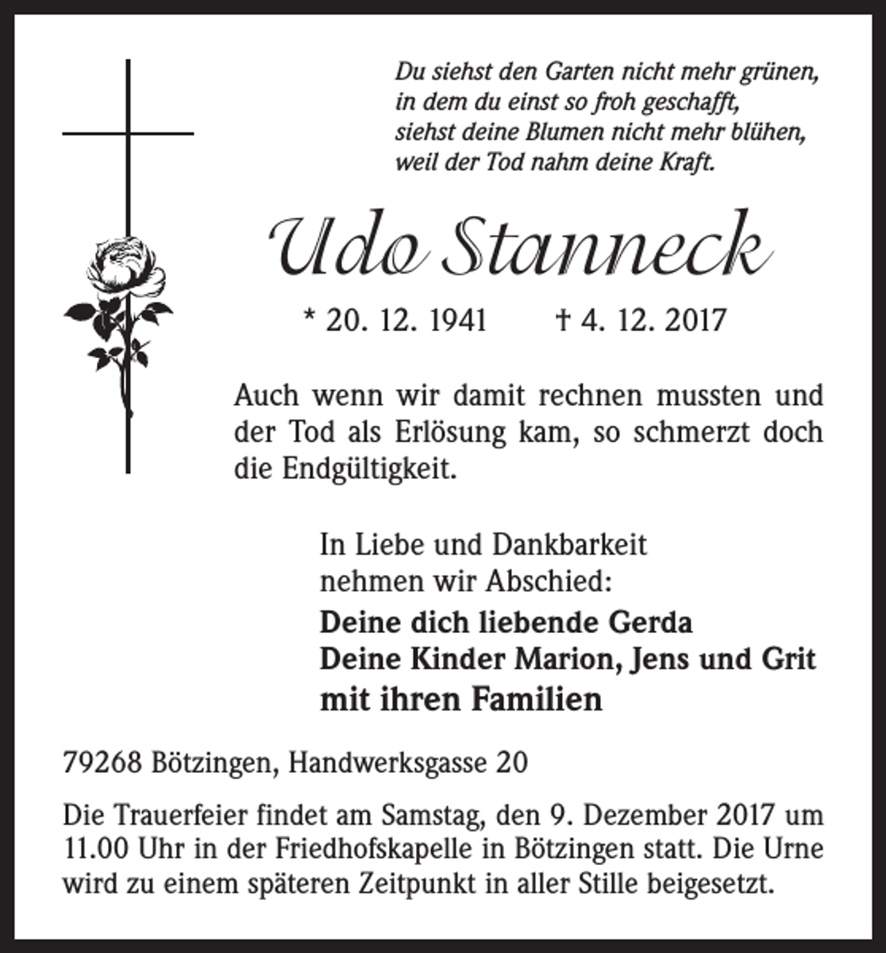 <p>Du siehst den Garten nicht mehr grünen,<br />in dem du einst so froh geschafft,<br />siehst deine Blumen nicht mehr blühen,<br />weil der Tod nahm deine Kraft.</p><p>Udo Stanneck<br />* 20. 12. 1941 † 4. 12. 2017<br />Auch wenn wir damit rechnen mussten und<br />der Tod als Erlösung kam, so schmerzt doch<br />die Endgültigkeit.<br />In Liebe und Dankbarkeit<br />nehmen wir Abschied:<br />Deine dich liebende Gerda<br />Deine Kinder Marion, Jens und Grit</p><p>mit ihren Familien<br />79268 Bötzingen, Handwerksgasse 20</p><p>Die Trauerfeier findet am Samstag, den 9. Dezember 2017 um<br />11.00 Uhr in der Friedhofskapelle in Bötzingen statt. Die Urne<br />wird zu einem späteren Zeitpunkt in aller Stille beigesetzt.</p>