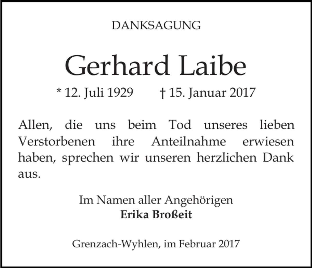<p>DANKSAGUNG</p><p>Gerhard Laibe<br />* 12. Juli 1929</p><p>† 15. Januar 2017</p><p>Allen, die uns beim Tod unseres lieben<br />Verstorbenen ihre Anteilnahme erwiesen<br />haben, sprechen wir unseren herzlichen Dank<br />aus.<br />Im Namen aller Angehörigen<br />Erika Broßeit<br />Grenzach-Wyhlen, im Februar 2017</p>