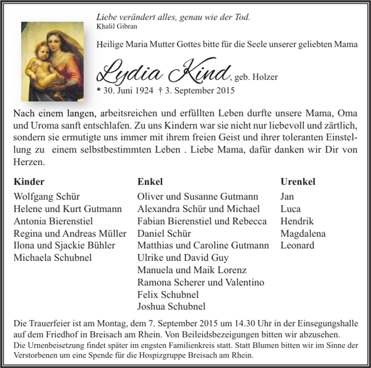 <p>Liebe verändert alles, genau wie der Tod.<br />Khalil Gibran</p><p>Heilige Maria Mutter Gottes bitte für die Seele unserer geliebten Mama</p><p>Lydia Kind</p><p>, geb. Holzer</p><p>* 30. Juni 1924 † 3. September 2015</p><p>Nach einem langen, arbeitsreichen und erfüllten Leben durfte unsere Mama, Oma<br />und Uroma sanft entschlafen. Zu uns Kindern war sie nicht nur liebevoll und zärtlich,<br />sondern sie ermutigte uns immer mit ihrem freien Geist und ihrer toleranten Einstellung zu einem selbstbestimmten Leben . Liebe Mama, dafür danken wir Dir von<br />Herzen.<br />Kinder<br />Wolfgang Schür<br />Helene und Kurt Gutmann<br />Antonia Bierenstiel<br />Regina und Andreas Müller<br />Ilona und Sjackie Bühler<br />Michaela Schubnel</p><p>Enkel<br />Oliver und Susanne Gutmann<br />Alexandra Schür und Michael<br />Fabian Bierenstiel und Rebecca<br />Daniel Schür<br />Matthias und Caroline Gutmann<br />Ulrike und David Guy<br />Manuela und Maik Lorenz<br />Ramona Scherer und Valentino<br />Felix Schubnel<br />Joshua Schubnel</p><p>Urenkel<br />Jan<br />Luca<br />Hendrik<br />Magdalena<br />Leonard</p><p>Die Trauerfeier ist am Montag, dem 7. September 2015 um 14.30 Uhr in der Einsegungshalle<br />auf dem Friedhof in Breisach am Rhein. Von Beileidsbezeigungen bitten wir abzusehen.</p><p>Die Urnenbeisetzung findet später im engsten Familienkreis statt. Statt Blumen bitten wir im Sinne der<br />Verstorbenen um eine Spende für die Hospizgruppe Breisach am Rhein.</p>