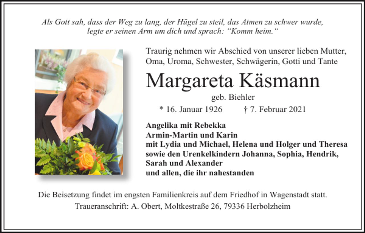 <p>Als Gott sah, dass der Weg zu lang, der Hügel zu steil, das Atmen zu schwer wurde,<br />legte er seinen Arm um dich und sprach: “Komm heim.“</p><p>Traurig nehmen wir Abschied von unserer lieben Mutter,<br />Oma, Uroma, Schwester, Schwägerin, Gotti und Tante</p><p>Margareta Käsmann<br />geb. Biehler<br />* 16. Januar 1926<br />† 7. Februar 2021<br />Angelika mit Rebekka<br />Armin-Martin und Karin<br />mit Lydia und Michael, Helena und Holger und Theresa<br />sowie den Urenkelkindern Johanna, Sophia, Hendrik,<br />Sarah und Alexander<br />und allen, die ihr nahestanden<br />Die Beisetzung findet im engsten Familienkreis auf dem Friedhof in Wagenstadt statt.<br />Traueranschrift: A. Obert, Moltkestraße 26, 79336 Herbolzheim</p>