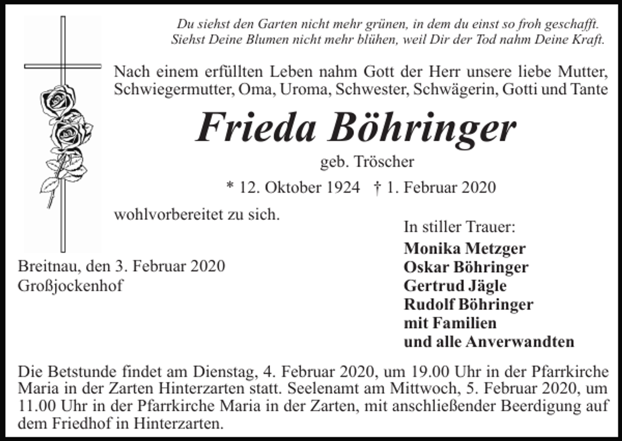 <p>Du siehst den Garten nicht mehr grünen, in dem du einst so froh geschafft.<br />Siehst Deine Blumen nicht mehr blühen, weil Dir der Tod nahm Deine Kraft.</p><p>Nach einem erfüllten Leben nahm Gott der Herr unsere liebe Mutter,<br />Schwiegermutter, Oma, Uroma, Schwester, Schwägerin, Gotti und Tante</p><p>Frieda Böhringer<br />geb. Tröscher<br />* 12. Oktober 1924 † 1. Februar 2020<br />wohlvorbereitet zu sich.<br />Breitnau, den 3. Februar 2020<br />Großjockenhof</p><p>In stiller Trauer:<br />Monika Metzger<br />Oskar Böhringer<br />Gertrud Jägle<br />Rudolf Böhringer<br />mit Familien<br />und alle Anverwandten</p><p>Die Betstunde findet am Dienstag, 4. Februar 2020, um 19.00 Uhr in der Pfarrkirche<br />Maria in der Zarten Hinterzarten statt. Seelenamt am Mittwoch, 5. Februar 2020, um<br />11.00 Uhr in der Pfarrkirche Maria in der Zarten, mit anschließender Beerdigung auf<br />dem Friedhof in Hinterzarten.</p>