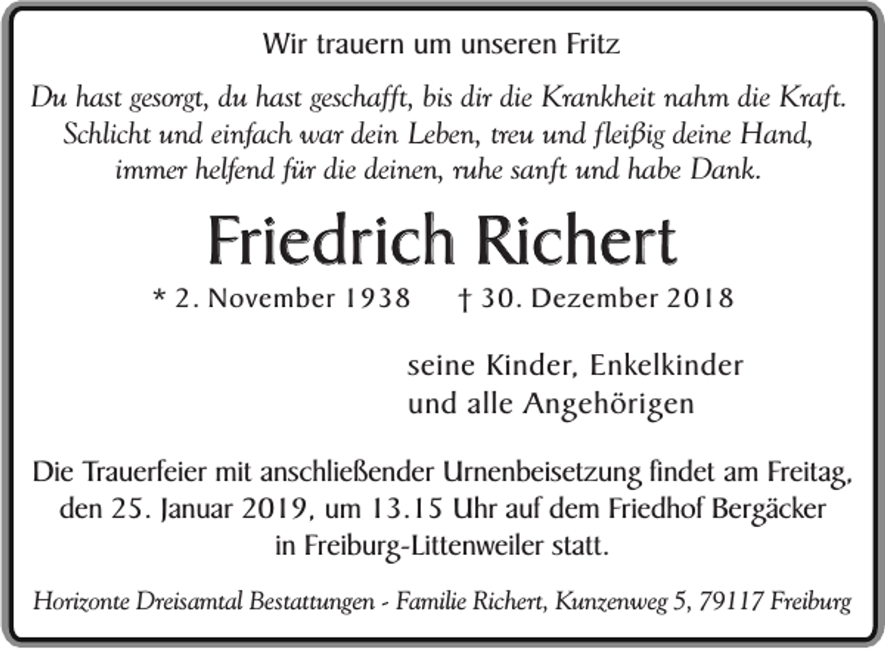 <p>Wir trauern um unseren Fritz<br />Du hast gesorgt, du hast geschafft, bis dir die Krankheit nahm die Kraft.<br />Schlicht und einfach war dein Leben, treu und fleißig deine Hand,<br />immer helfend für die deinen, ruhe sanft und habe Dank.</p><p>Friedrich Richert</p><p>* 2. November 1938</p><p>† 30. Dezember 2018</p><p>seine Kinder, Enkelkinder<br />und alle Angehörigen<br />Die Trauerfeier mit anschließender Urnenbeisetzung findet am Freitag,<br />den 25. Januar 2019, um 13.15 Uhr auf dem Friedhof Bergäcker<br />in Freiburg-Littenweiler statt.<br />Horizonte Dreisamtal Bestattungen - Familie Richert, Kunzenweg 5, 79117 Freiburg</p>