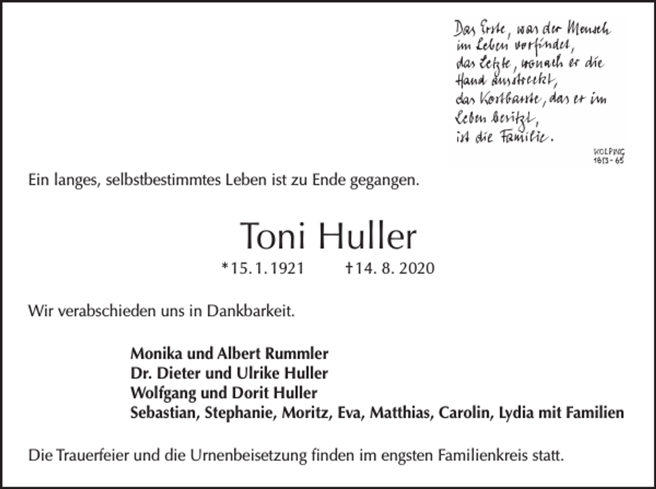 <p>Ein langes, selbstbestimmtes Leben ist zu Ende gegangen.</p><p>Toni Huller</p><p>* 15. 1. 1921</p><p>† 14. 8. 2020</p><p>Wir verabschieden uns in Dankbarkeit.<br />Monika und Albert Rummler<br />Dr. Dieter und Ulrike Huller<br />Wolfgang und Dorit Huller<br />Sebastian, Stephanie, Moritz, Eva, Matthias, Carolin, Lydia mit Familien<br />Die Trauerfeier und die Urnenbeisetzung finden im engsten Familienkreis statt.</p>