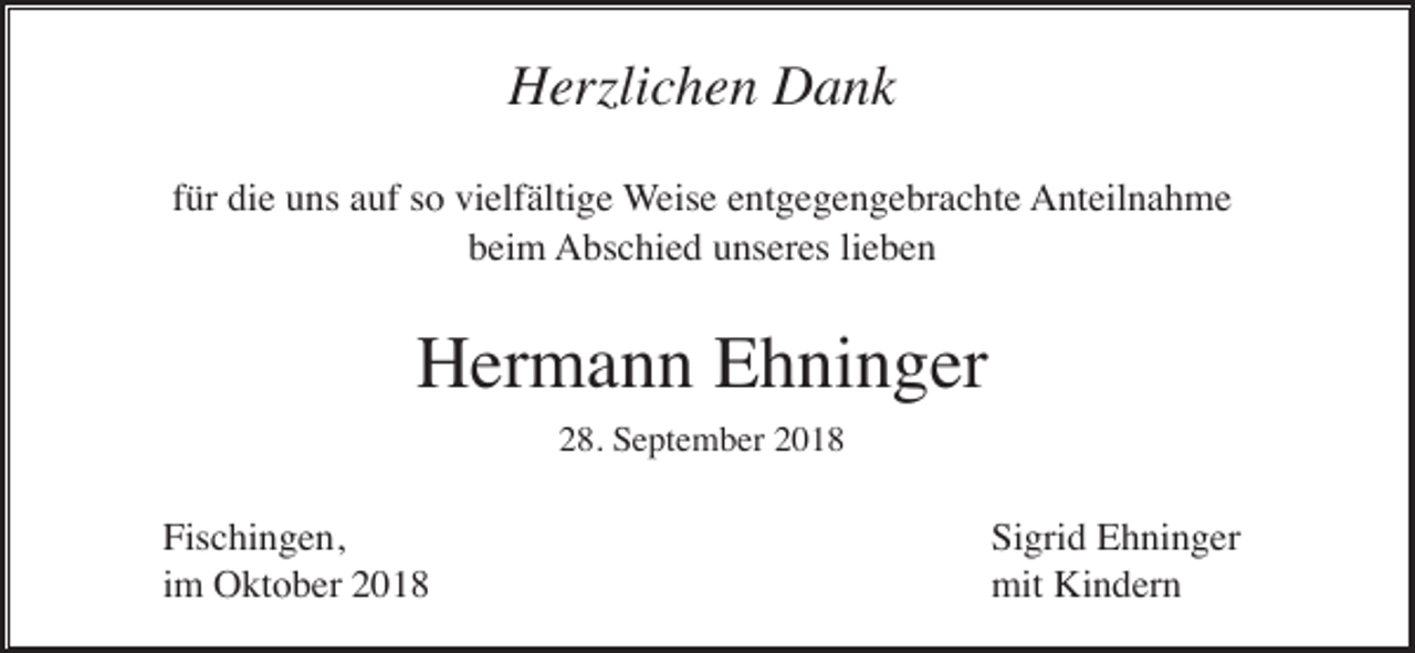 <p>Herzlichen Dank<br />für die uns auf so vielfältige Weise entgegengebrachte Anteilnahme<br />beim Abschied unseres lieben</p><p>Hermann Ehninger<br />28. September 2018</p><p>Fischingen,<br />im Oktober 2018</p><p>Sigrid Ehninger<br />mit Kindern</p>