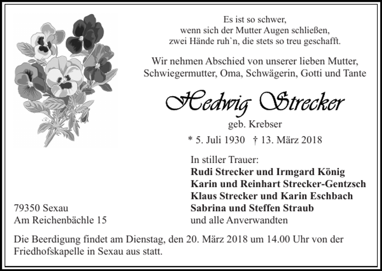 <p>Esist<br />istsso<br />Es<br />o sschwer,<br />c h w er,<br />wwenn<br />e n n sisich<br />c h dder<br />er Mutter<br />M utt er AAugen<br />u g e n sschließen,<br />c hli e ß e n,<br />stets<br />treu<br />zzwei<br />w ei Hände<br />H ä n d e rruh`n,<br />u h` n, die<br />di e st<br />e ts so<br />s o tr<br />e u geschafft.<br />g es c h afft.</p><p>Wir<br />h m e n AAbschied<br />bs c hi e d v von<br />o n uunserer<br />ns er er lilieben<br />e b e n Mutter,<br />M utt er,<br />Wirn enehmen<br />SSchwiegermutter,<br />c h wi e g er m utt er, Oma,<br />O m a, SSchwägerin,<br />c h w ä g eri n, Gotti<br />G otti und<br />u n d Tante<br />Ta n t e</p><p>geb.<br />g e b. Krebser<br />Kr e bs er<br />5. JJuli<br />** 5.<br />uli 11930<br />9 3 0 †† 113.<br />3. März<br />M är z</p><p>7 9 3 5 0 Sexau<br />79350<br />Se xa u<br />AAm<br />m RReichenbächle<br />ei c h e n b ä c hl e 11</p><p>IInn stiller<br />still er Trauer:<br />Tr a u er:<br />RRudi<br />u di StStrecker<br />r e c k e r uund<br />n d I Irmgard<br />r m g a r d König<br />K ö ni g<br />KKarin<br />a ri n uund<br />n d RReinhart<br />ei n h a rt StStrecker-Gentzsch<br />r e c k e r- G e nt zs c h<br />Klaus<br />Kl<br />a us StStrecker<br />r e c k e r uund<br />n d KKarin<br />a r i n Eschbach<br />Es c h b a c h<br />Steffen<br />Straub<br />SSabrina<br />a b ri n a uund<br />n d St<br />eff e n St<br />raub<br />uund<br />n d all<br />e Anverwandten<br />A n v er w a n dt e n<br />alle</p><p>Di e BBeerdigung<br />Die<br />e er di g u n g fifindet<br />n d et aam<br />m Dienstag,<br />Di e nst a g, den<br />d e n 20.<br />2 0. März<br />M är z 2018<br />20 1 8 uum<br />m 114.00<br />4. Uhr<br />U hr vvon<br />o n dder<br />er<br />Fri<br />e d h ofs k a p ell e iin<br />n SSexau<br />e x a u aus<br />a us statt.<br />st att.<br />Friedhofskapelle</p>