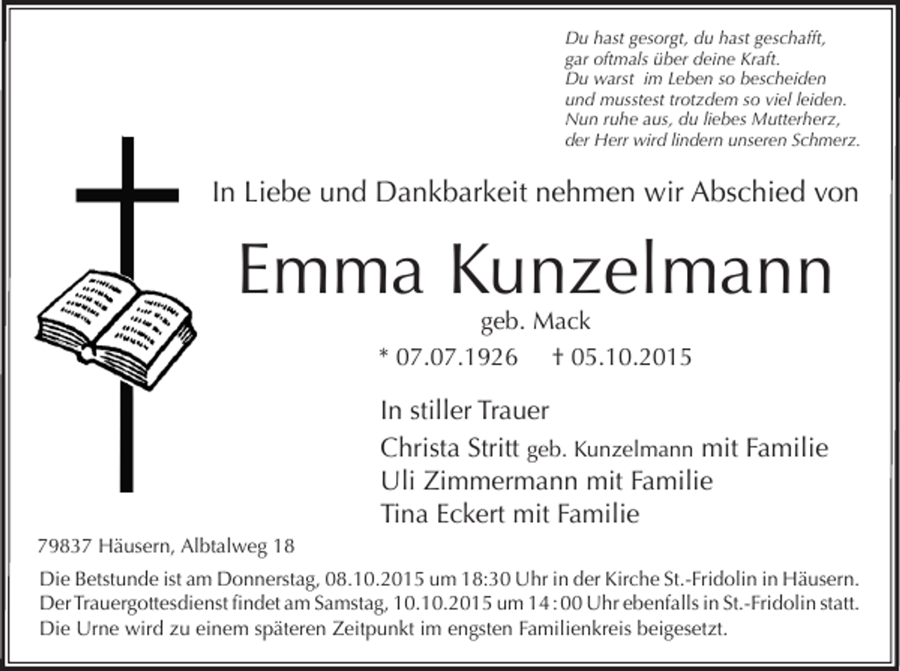 <p>Du hast gesorgt, du hast geschafft,<br />gar oftmals über deine Kraft.<br />Du warst im Leben so bescheiden<br />und musstest trotzdem so viel leiden.<br />Nun ruhe aus, du liebes Mutterherz,<br />der Herr wird lindern unseren Schmerz.</p><p>In Liebe und Dankbarkeit nehmen wir Abschied von</p><p>Emma Kunzelmann<br />geb. Mack<br />* 07.07.1926 † 05.10.2015</p><p>In stiller Trauer<br />Christa Stritt geb. Kunzelmann mit Familie<br />Uli Zimmermann mit Familie<br />Tina Eckert mit Familie<br />79837 Häusern, Albtalweg 18<br />Die Betstunde ist am Donnerstag, 08.10.2015 um 18:30 Uhr in der Kirche St.-Fridolin in Häusern.<br />Der Trauergottesdienst findet am Samstag, 10.10.2015 um 14 : 00 Uhr ebenfalls in St.-Fridolin statt.<br />Die Urne wird zu einem späteren Zeitpunkt im engsten Familienkreis beigesetzt.</p>