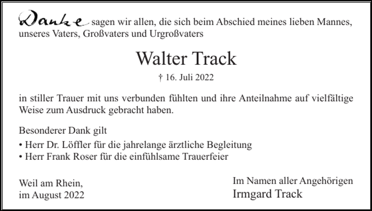 <p>Herzlichen Dank sagen wir allen, die sich beim Abschied meines lieben Mannes,<br />unseres Vaters, Großvaters und Urgroßvaters</p><p>Walter Track<br />† 16. Juli 2022</p><p>in stiller Trauer mit uns verbunden fühlten und ihre Anteilnahme auf vielfältige<br />Weise zum Ausdruck gebracht haben.<br />Besonderer Dank gilt<br />• Herr Dr. Löffler für die jahrelange ärztliche Begleitung<br />• Herr Frank Roser für die einfühlsame Trauerfeier<br />Weil am Rhein,<br />im August 2022</p><p>Im Namen aller Angehörigen</p><p>Irmgard Track</p>