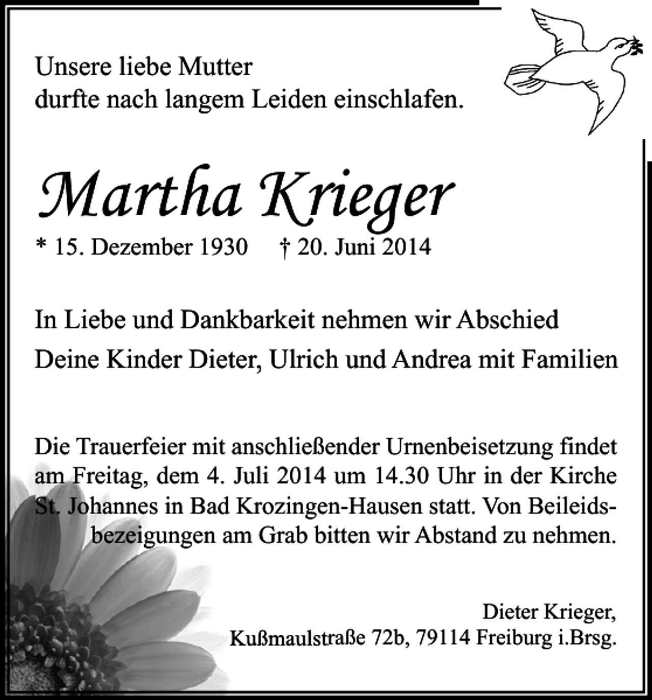 <p>Unsere liebe Mutter<br />durfte nach langem Leiden einschlafen.</p><p>Martha Krieger<br />* 15. Dezember 1930</p><p>† 20. Juni 2014</p><p>In Liebe und Dankbarkeit nehmen wir Abschied<br />Deine Kinder Dieter, Ulrich und Andrea mit Familien<br />Die Trauerfeier mit anschließender Urnenbeisetzung findet<br />am Freitag, dem 4. Juli 2014 um 14.30 Uhr in der Kirche<br />St. Johannes in Bad Krozingen-Hausen statt. Von Beileidsbezeigungen am Grab bitten wir Abstand zu nehmen.<br />Dieter Krieger,<br />Kußmaulstraße 72b, 79114 Freiburg i.Brsg.</p>