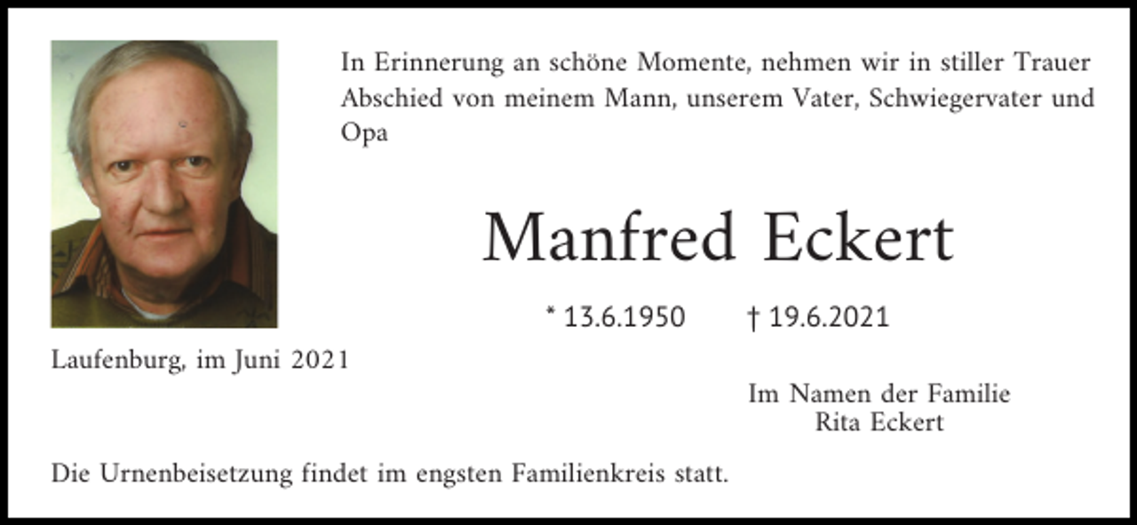 <p>In Erinnerung an schöne Momente, nehmen wir in stiller Trauer<br />Abschied von meinem Mann, unserem Vater, Schwiegervater und<br />Opa</p><p>Manfred Eckert<br />* 13.6.1950</p><p>† 19.6.2021</p><p>Laufenburg, im Juni 2021<br />Im Namen der Familie<br />Rita Eckert<br />Die Urnenbeisetzung findet im engsten Familienkreis statt.</p>