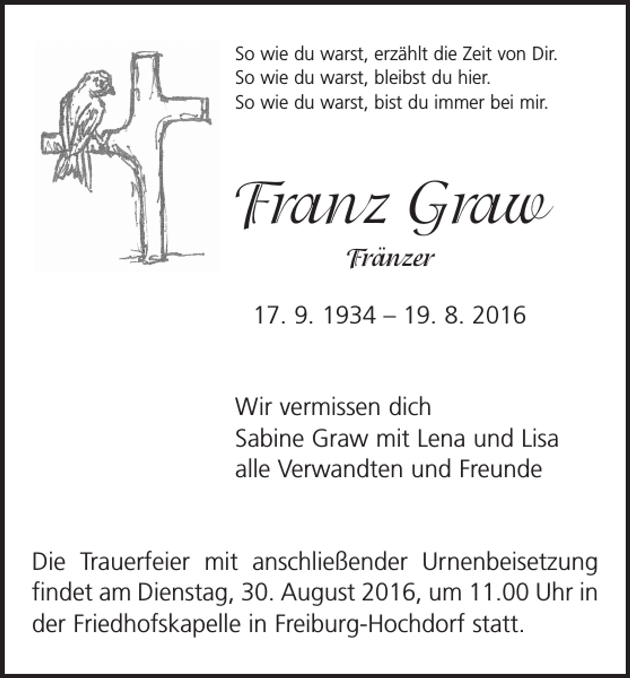 <p>So wie du warst, erzählt die Zeit von Dir.<br />So wie du warst, bleibst du hier.<br />So wie du warst, bist du immer bei mir.</p><p>Franz Graw<br />Fränzer<br />17. 9. 1934 – 19. 8. 2016</p><p>Wir vermissen dich<br />Sabine Graw mit Lena und Lisa<br />alle Verwandten und Freunde</p><p>Die Trauerfeier mit anschließender Urnenbeisetzung<br />findet am Dienstag, 30. August 2016, um 11.00 Uhr in<br />der Friedhofskapelle in Freiburg-Hochdorf statt.</p>