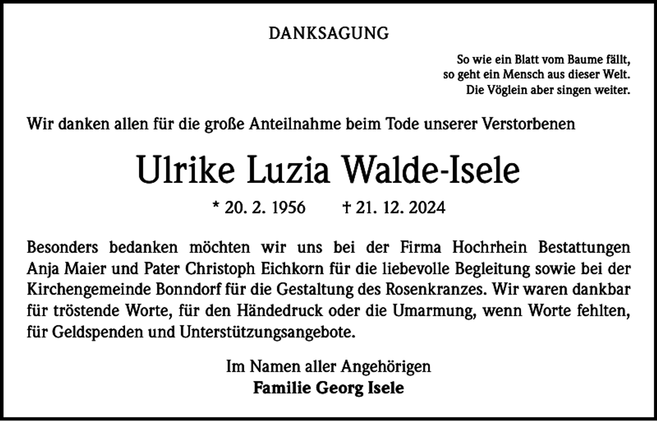 <p>DANKSAGUNG<br />So wie ein Blatt vom Baume fällt,<br />so geht ein Mensch aus dieser Welt.<br />Die Vöglein aber singen weiter.</p><p>Wir danken allen für die große Anteilnahme beim Tode unserer Verstorbenen</p><p>Ulrike Luzia Walde-Isele<br />* 20. 2. 1956 † 21. 12. 2024<br />Besonders bedanken möchten wir uns bei der Firma Hochrhein Bestattungen­<br />Anja Maier und Pater Christoph Eichkorn für die liebevolle Begleitung sowie bei der<br />­Kirchengemeinde Bonndorf für die Gestaltung des Rosenkranzes. Wir waren d­ ankbar<br />für tröstende Worte, für den Händedruck oder die Umar­mung, wenn Worte fehlten,<br />für Geldspenden und Unterstützungsangebote.<br />Im Namen aller Angehörigen<br />Familie Georg Isele</p>
