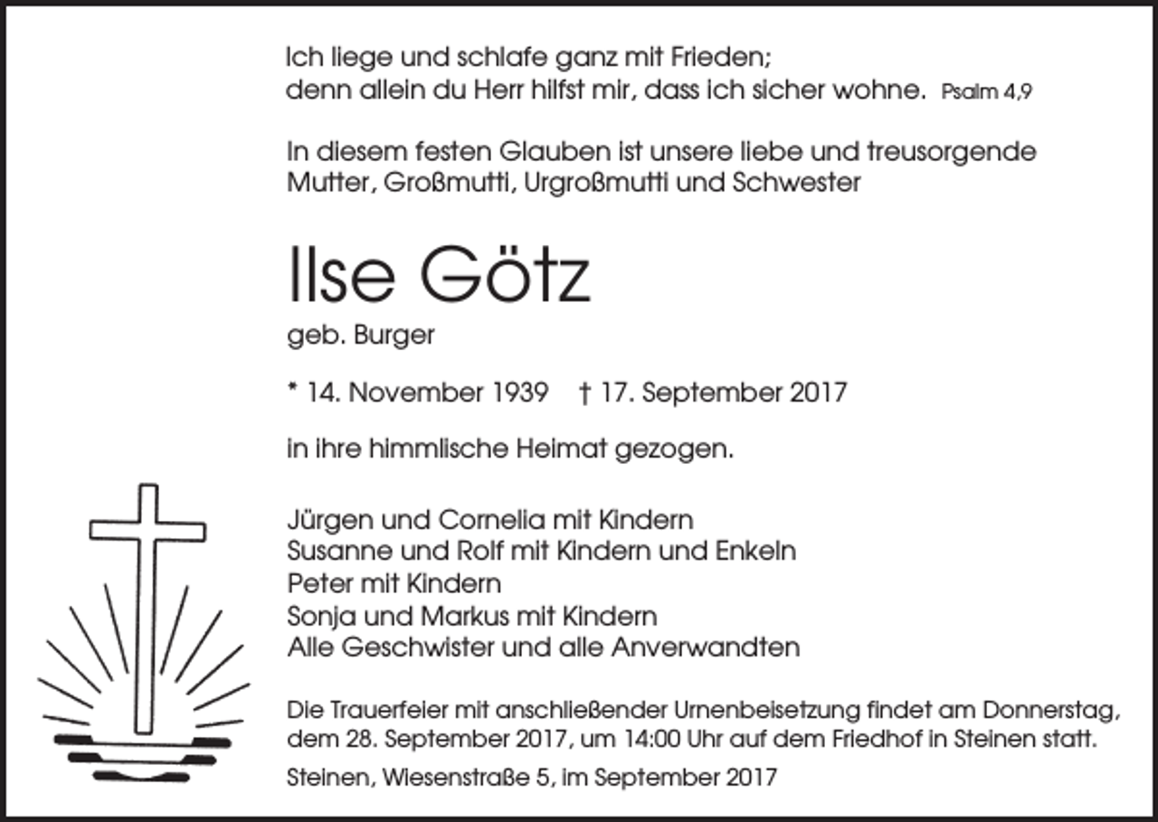<p>Ich liege und schlafe ganz mit Frieden;<br />denn allein du Herr hilfst mir, dass ich sicher wohne.</p><p>Psalm 4,9</p><p>In diesem festen Glauben ist unsere liebe und treusorgende<br />Mutter, Großmutti, Urgroßmutti und Schwester</p><p>Ilse Götz<br />geb. Burger<br />* 14. November 1939</p><p>† 17. September 2017</p><p>in ihre himmlische Heimat gezogen.<br />Jürgen und Cornelia mit Kindern<br />Susanne und Rolf mit Kindern und Enkeln<br />Peter mit Kindern<br />Sonja und Markus mit Kindern<br />Alle Geschwister und alle Anverwandten<br />Die Trauerfeier mit anschließender Urnenbeisetzung findet am Donnerstag,<br />dem 28. September 2017, um 14:00 Uhr auf dem Friedhof in Steinen statt.<br />Steinen, Wiesenstraße 5, im September 2017</p>