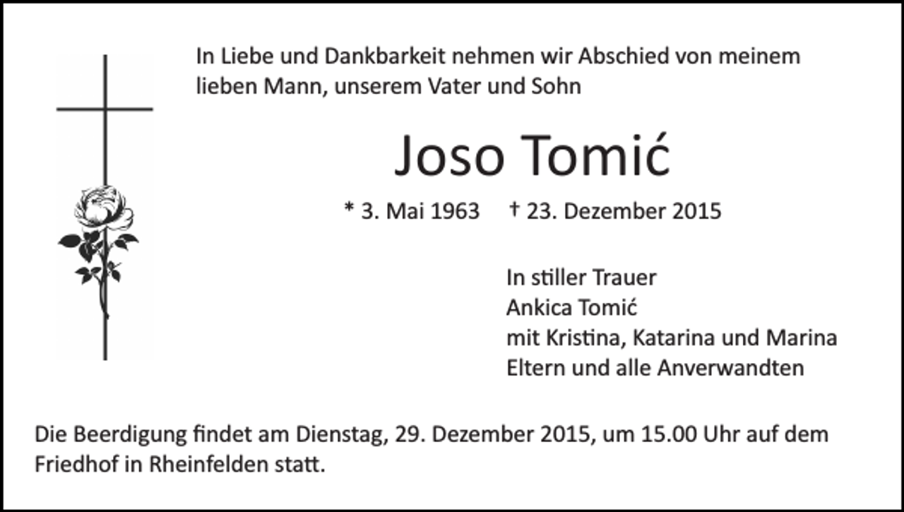 <p>In Liebe und Dankbarkeit nehmen wir Abschied von meinem<br />lieben Mann, unserem Vater und Sohn</p><p>Joso Tomić<br />* 3. Mai 1963</p><p>† 23. Dezember 2015<br />In s�ller Trauer<br />Ankica Tomić<br />mit Kris�na, Katarina und Marina<br />Eltern und alle Anverwandten</p><p>Die Beerdigung ﬁndet am Dienstag, 29. Dezember 2015, um 15.00 Uhr auf dem<br />Friedhof in Rheinfelden sta�.</p>