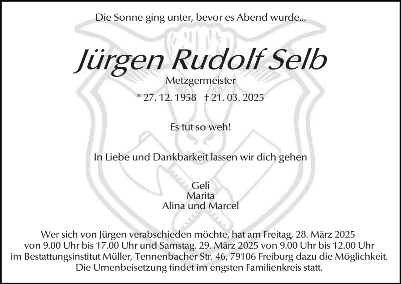<p>Die Sonne ging unter, bevor es Abend wurde...</p><p>Jürgen Rudolf Selb<br />Metzgermeister</p><p>* 27. 12. 1958 † 21. 03. 2025<br />Es tut so weh!<br />In Liebe und Dankbarkeit lassen wir dich gehen<br />Geli<br />Marita<br />Alina und Marcel<br />Wer sich von Jürgen verabschieden möchte, hat am Freitag, 28. März 2025<br />von 9.00 Uhr bis 17.00 Uhr und Samstag, 29. März 2025 von 9.00 Uhr bis 12.00 Uhr<br />im Bestattungsinstitut Müller, Tennenbacher Str. 46, 79106 Freiburg dazu die Möglichkeit.<br />Die Urnenbeisetzung findet im engsten Familienkreis statt.</p>