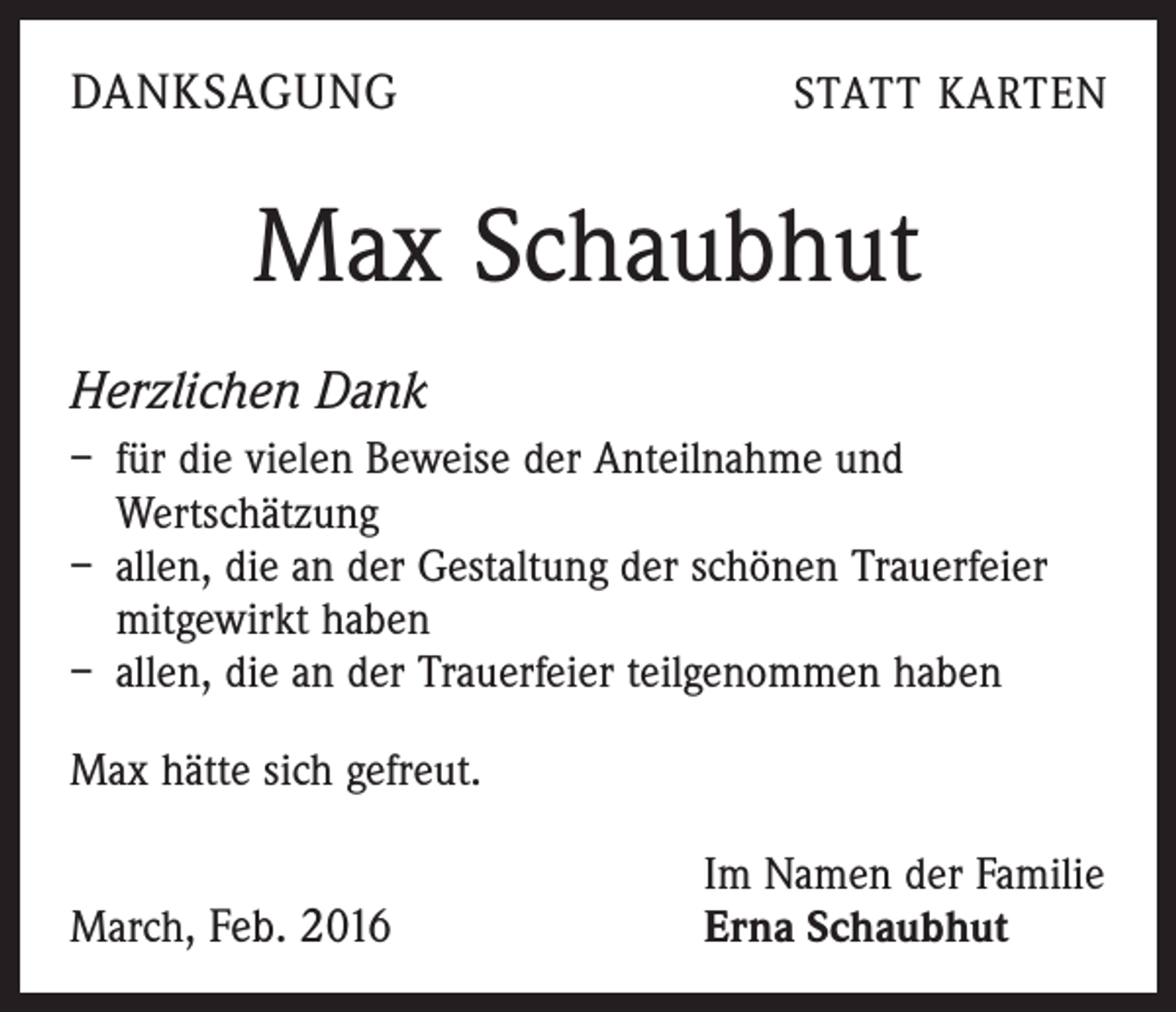 <p>DANKSAGUNG</p><p>STATT KARTEN</p><p>Max Schaubhut<br />Herzlichen Dank<br />– für die vielen Beweise der Anteilnahme und<br />Wertschätzung<br />– allen, die an der Gestaltung der schönen Trauerfeier<br />mitgewirkt haben<br />– allen, die an der Trauerfeier teilgenommen haben<br />Max hätte sich gefreut.</p><p>March, Feb. 2016</p><p>Im Namen der Familie<br />Erna Schaubhut</p>