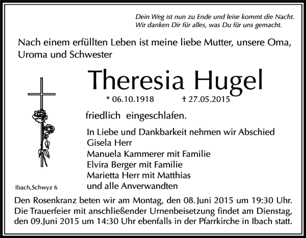 <p>Dein Weg ist nun zu Ende und leise kommt die Nacht.<br />Wir danken Dir für alles, was Du für uns gemacht.</p><p>Nach einem erfüllten Leben ist meine liebe Mutter, unsere Oma,<br />Uroma und Schwester</p><p>Theresia Hugel<br />* 06.10.1918</p><p>† 27.05.2015</p><p>friedlich eingeschlafen.</p><p>Ibach,Schwyz 6</p><p>In Liebe und Dankbarkeit nehmen wir Abschied<br />Gisela Herr<br />Manuela Kammerer mit Familie<br />Elvira Berger mit Familie<br />Marietta Herr mit Matthias<br />und alle Anverwandten</p><p>Den Rosenkranz beten wir am Montag, den 08. Juni 2015 um 19:30 Uhr.<br />Die Trauerfeier mit anschließender Urnenbeisetzung findet am Dienstag,<br />den 09.Juni 2015 um 14:30 Uhr ebenfalls in der Pfarrkirche in Ibach statt.</p>