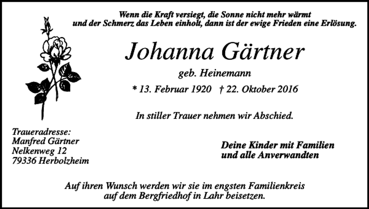<p>Wenn die Kraft versiegt, die Sonne nicht mehr wärmt<br />und der Schmerz das Leben einholt, dann ist der ewige Frieden eine Erlösung.</p><p>Johanna Gärtner<br />geb. Heinemann<br />* 13. Februar 1920 † 22. Oktober 2016<br />In stiller Trauer nehmen wir Abschied.<br />Traueradresse:<br />Manfred Gärtner<br />Nelkenweg 12<br />79336 Herbolzheim</p><p>Deine Kinder mit Familien<br />und alle Anverwandten</p><p>Auf ihren Wunsch werden wir sie im engsten Familienkreis<br />auf dem Bergfriedhof in Lahr beisetzen.</p>