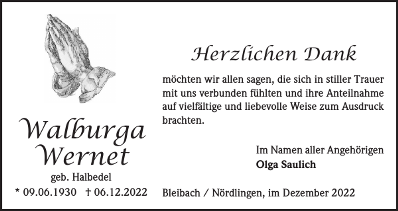 <p>Herzlichen Dank</p><p>Walburga<br />Wernet</p><p>geb. Halbedel<br />* 09.06.1930 † 06.12.2022</p><p>möchten wir allen sagen, die sich in stiller Trauer<br />mit uns verbunden fühlten und ihre Anteilnahme<br />auf vielfältige und liebevolle Weise zum Ausdruck<br />brachten.<br />Im Namen aller Angehörigen<br />Olga Saulich<br />Bleibach / Nördlingen, im Dezember 2022</p>