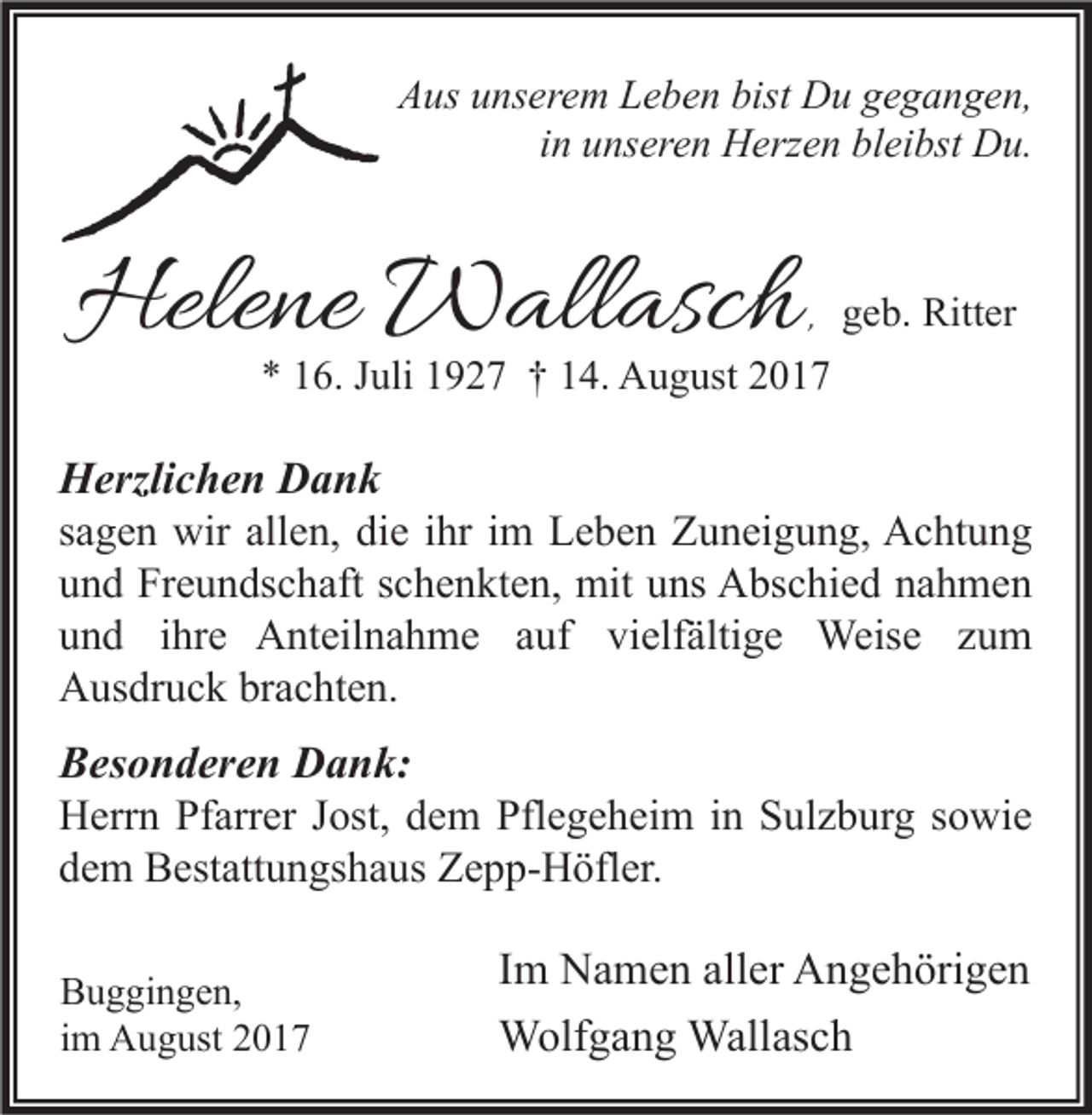 <p>AAus<br />us uunserem<br />ns er e m LLeben<br />e b e n bist<br />bist Du<br />D u ggegangen,<br />e g a n g e n,<br />in<br />i n unseren<br />u ns er e n Herzen<br />H erz e n bleibst<br />bl ei bst Du.<br />D u.</p><p>Helene<br />Hele<br />ne Wallasch<br />W all asc h</p><p>,, ggeb.<br />e b. Ritter<br />Ritt er<br />** 116.<br />6. JJuli<br />uli 11927<br />9 2 7 †† 114.<br />4. August<br />A u g ust 22</p><p>H erzli c h e n DDank<br />Herzlichen<br />ank<br />ssagen<br />a g e n wir<br />wir allen,<br />all e n, die<br />di e iihr<br />hr iimm Leben<br />L e b e n Zuneigung,<br />Z u n ei g u n g, Achtung<br />A c ht u n g<br />uund<br />n d Freundschaft<br />Fr e u n ds c h aft sschenkten,<br />c h e n kt e n, mit<br />mit uuns<br />ns Abschied<br />A bs c hi e d nnahmen<br />a h me n<br />vielfältige<br />uund<br />n d iihre<br />hr e Anteilnahme<br />A nt eil n a h m e aauf<br />uf vi<br />elf älti g e Weise<br />Weis e zzum<br />u m<br />AAusdruck<br />us dr u c k brbrachten.<br />a c ht e n.<br />B es o n d er e n Dank:<br />Besonderen<br />D a n k:<br />HHerrn<br />err n PfPfarrer<br />arr er J Jost,<br />ost, ddem<br />e m Pfl<br />Pflegeheim<br />e g e h ei m i in<br />n SSulzburg<br />ul z b ur g s sowie<br />o wi e<br />ddem<br />e m Bestattungshaus<br />B est att u n gs h a us Zepp-Höfler.<br />Z e p p- H öfl er.<br />B u g gi n g e n,<br />Buggingen,<br />iimm August<br />A u g ust</p><p>I m Namen<br />Im<br />N a m e n aller<br />all er Angehörigen<br />A n g e h öri g e n<br />Wallasch<br />WWolfgang<br />olf g a n g Wall<br />as c h</p>