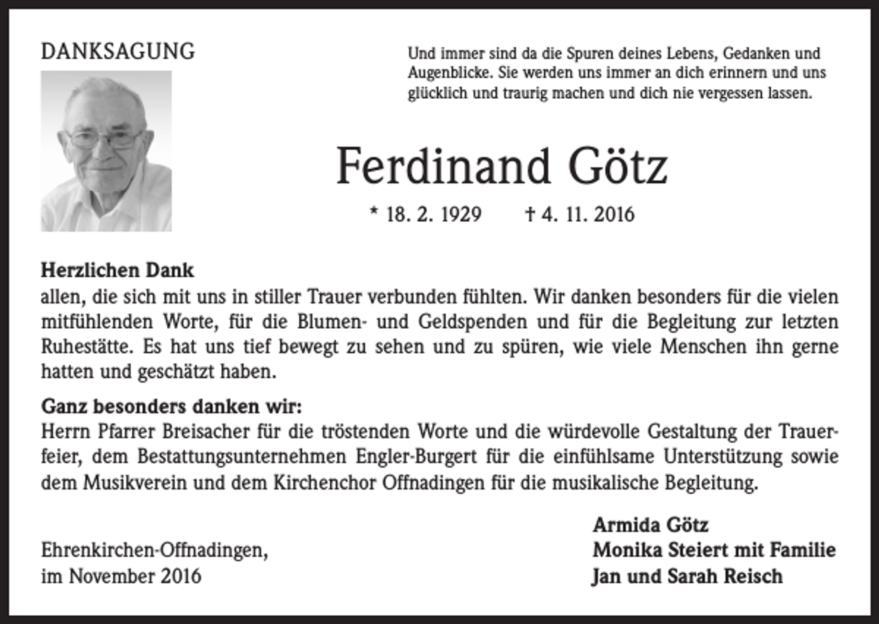 <p>DANKSAGUNG</p><p>Und immer sind da die Spuren deines Lebens, Gedanken und</p><p>Augenblicke. Sie werden uns immer an dich erinnern und uns<br />glücklich und traurig machen und dich nie vergessen lassen.</p><p>Ferdinand Götz</p><p>* 18. 2. 1929 † 4. 11. 2016</p><p>Herzlichen Dank<br />allen, die sich mit uns in stiller Trauer verbunden fühlten. Wir danken besonders für die vielen<br />mitfühlenden Worte, für die Blumen- und Geldspenden und für die Begleitung zur letzten<br />­Ruhestätte. Es hat uns tief bewegt zu sehen und zu spüren, wie viele Menschen ihn gerne<br />hatten und geschätzt haben.<br />Ganz besonders danken wir:<br />Herrn Pfarrer Breisacher für die tröstenden Worte und die würdevolle Gestaltung der Trauer­<br />feier, dem Bestattungsunternehmen Engler-Burgert für die einfühlsame Unterstützung sowie<br />dem Musikverein und dem Kirchenchor Offnadingen für die musikalische Begleitung.</p><p>Ehrenkirchen-Offnadingen,<br />im November 2016</p><p>Armida Götz<br />Monika Steiert mit Familie<br />Jan und Sarah Reisch</p>
